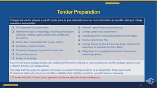 Colleges will need to prepare a specific tender pack, to give potential insurers as much information as possible relating to college
operations and activities
 CPC Framework Questionnaire
 Information about all buildings, including construction
materials method, gross internal area, height and
occupation
 Claims data covering the last 5 years at least
 Schedule of motor vehicles
 Schedule of engineering plant for inspection
 Campus layout plan
 Photos of buildings
 Planned capital infrastructure projects
 College sample risk assessments
 Latest published Financial Statement/Annual Report
 Business Continuity Plan
 College Broker Service & Insurance Cover specification
document as prepared by Risk 2 Value
 Weightings to be applied to selection criteria when
evaluating tenders
Insurers will access College websites for additional information relating to courses delivered, and the college’s policies such
as Health & Safety and Safeguarding.
It is likely that the successful supplier will require a number of proposal forms to be completed. These can include
Professional Indemnity, Governors & officers Liability, Cyber & Data, and other specialist types of insurance.
CPC works with Risk 2 Value as our appointed insurance specialist in the marketplace
Tender Preparation
21
 