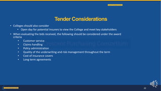 • Colleges should also consider
• Open day for potential Insurers to view the College and meet key stakeholders
• When evaluating the bids received, the following should be considered under the award
criteria
• Customer service
• Claims handling
• Policy administration
• Quality of the underwriting and risk management throughout the term
• Cost of insurance covers
• Long term agreements
Tender Considerations
22
 