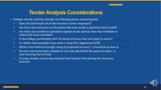 • Colleges should carefully consider the following when evaluating bids
• Does the bid include all of the insurance covers requested?
• Are there any exclusions on the policy that may render a potential claim invalid?
• Are there any conditions precedent applied to the policies that may invalidate or
reduce the cover provided?
• Is the College comfortable with the levels of excess that will apply to claims?
• Is a better deal available if you enter a Long Term Agreement (LTA)
• What is the financial strength rating of proposed insurers? It should be at least A-
• Are the indemnity levels suitable for the risks identified? Be aware of under- or
over-insuring the business
• If using a broker ensure they declare their income from placing the insurance
business
Tender Analysis Considerations
23
 