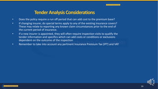 • Does the policy require a run off period that can add cost to the premium base?
• If changing insurer, do special terms apply to any of the existing insurance covers?
These may relate to reporting any known claim circumstances prior to the end of
the current period of insurance.
• If a new insurer is appointed, they will often require inspection visits to qualify the
tender information and specifics which can add costs or conditions or exclusions
dependent on the outcome of the inspection
• Remember to take into account any pertinent Insurance Premium Tax (IPT) and VAT
TenderAnalysisConsiderations
24
 