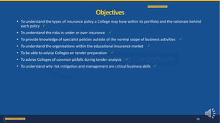 • To understand the types of insurance policy a College may have within its portfolio and the rationale behind
each policy 
• To understand the risks in under or over insurance 
• To provide knowledge of specialist policies outside of the normal scope of business activities 
• To understand the organisations within the educational Insurance market 
• To be able to advise Colleges on tender preparation 
• To advise Colleges of common pitfalls during tender analysis 
• To understand why risk mitigation and management are critical business skills 
Objectives
25
 