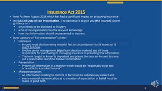 • New Act from August 2016 which has had a significant impact on procuring insurance
• Introduced Duty of Fair Presentation. The objective is to give you (the Insured) clearer
guidance on:-
• what needs to be disclosed to insurers
• who in the organisation has the relevant knowledge
• how that information should be presented to insurers.
• New standard of ‘Fair presentation’ covers:-
• Disclosure
• Insured must disclose every material fact or circumstance that it knows or it
ought to know.
• Involve senior management (significant decision makers) and all those
responsible for purchasing or managing insurance in providing this information
• The term ‘ought to know’ is important and places the onus on Insured to carry
out a reasonable search to discover information
• Presentation
• Present all information in a manner which would be “reasonably clear and
accessible to a prudent insurer.”
• Misrepresentation.
• All information relating to matters of fact must be substantially correct and
• every material representation as to a matter of expectation or belief must be
made in good faith.
InsuranceAct2015
3
 