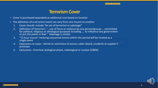 • Cover is purchased separately at additional cost based on location
• The definition of a terrorism event can vary from one insurer to another
1. Cover should include “An act of terrorism or sabotage”
2. Definition of Terrorism: “…use of force or violence by any person/groups … committed
for political, religious or ideological purposes including .… to influence any government
or put the public in fear”. Sabotage is similar.
3. “72 hour clause” meaning sequential events within this period will be treated as a
single event
4. Extensions to cover: Denial or restriction of access; cyber attack; incidents at supplier’s
premises
5. Exclusions: Chemical, biological attack, radiological or nuclear (CBRN)
TerrorismCover
6
 