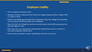 • This is a statutory insurance cover
• Statutory minimum indemnity limit is £5m but colleges always purchase a higher limit,
i.e. £20m or £25m
• Protects the College against claims from employees where the College has potentially
not ensured the health and safety of its employees
• Does not cover the College for any fines incurred under a formal HSE prosecution but
will cover defence costs
• Does cover the costs and awards subsequently made by the courts as a result of a
successful employers liability claim
• Cover can be purchased in ‘layers’ provided by more than one insurer
EmployersLiability
8
 