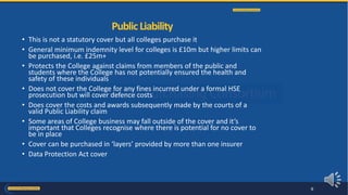 • This is not a statutory cover but all colleges purchase it
• General minimum indemnity level for colleges is £10m but higher limits can
be purchased, i.e. £25m+
• Protects the College against claims from members of the public and
students where the College has not potentially ensured the health and
safety of these individuals
• Does not cover the College for any fines incurred under a formal HSE
prosecution but will cover defence costs
• Does cover the costs and awards subsequently made by the courts of a
valid Public Liability claim
• Some areas of College business may fall outside of the cover and it’s
important that Colleges recognise where there is potential for no cover to
be in place
• Cover can be purchased in ‘layers’ provided by more than one insurer
• Data Protection Act cover
PublicLiability
9
 