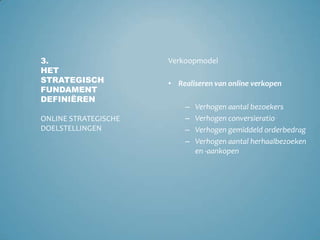 Verhogen aantal bezoekersVerhogen conversieratioVerhogen gemiddeld orderbedragVerhogen aantal herhaalbezoeken en -aankopenVerkoopmodel3.Het strategisch fundament definiërenOnline strategische doelstellingenRealiseren van online verkopenVerhogen aantal bezoekersVerhogen conversieratioVerhogen kwaliteit van de leadsLead generatiemodel3.Het strategisch fundament definiërenOnline strategische doelstellingenGenereren van potentiële klanten via de website