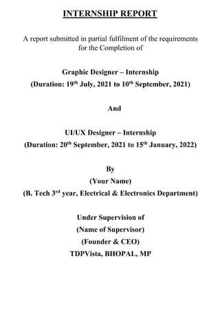 INTERNSHIP REPORT
A report submitted in partial fulfilment of the requirements
for the Completion of
Graphic Designer – Internship
(Duration: 19th
July, 2021 to 10th
September, 2021)
And
UI/UX Designer – Internship
(Duration: 20th
September, 2021 to 15th
January, 2022)
By
(Your Name)
(B. Tech 3rd
year, Electrical & Electronics Department)
Under Supervision of
(Name of Supervisor)
(Founder & CEO)
TDPVista, BHOPAL, MP
 