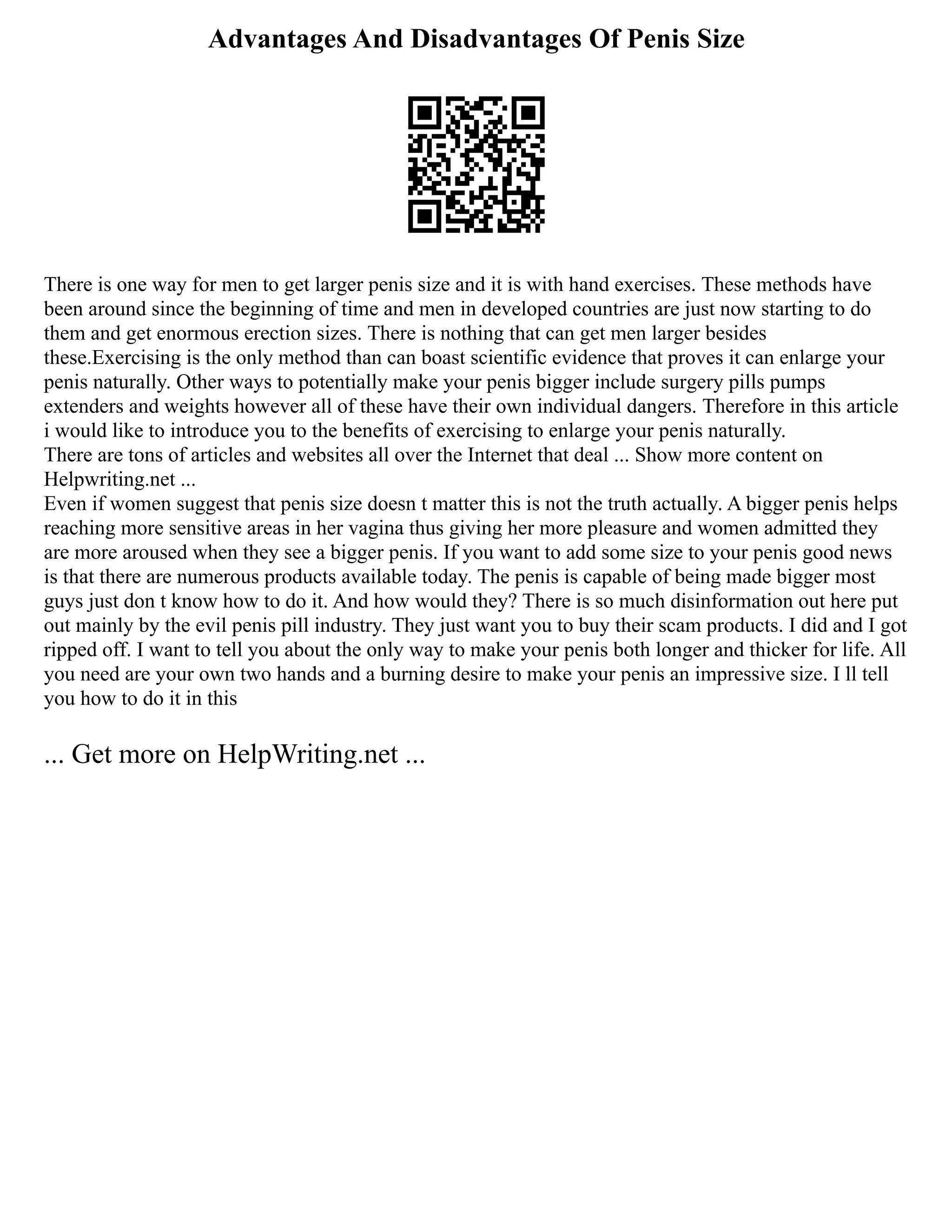 Advantages And Disadvantages Of Penis Size
There is one way for men to get larger penis size and it is with hand exercises. These methods have
been around since the beginning of time and men in developed countries are just now starting to do
them and get enormous erection sizes. There is nothing that can get men larger besides
these.Exercising is the only method than can boast scientific evidence that proves it can enlarge your
penis naturally. Other ways to potentially make your penis bigger include surgery pills pumps
extenders and weights however all of these have their own individual dangers. Therefore in this article
i would like to introduce you to the benefits of exercising to enlarge your penis naturally.
There are tons of articles and websites all over the Internet that deal ... Show more content on
Helpwriting.net ...
Even if women suggest that penis size doesn t matter this is not the truth actually. A bigger penis helps
reaching more sensitive areas in her vagina thus giving her more pleasure and women admitted they
are more aroused when they see a bigger penis. If you want to add some size to your penis good news
is that there are numerous products available today. The penis is capable of being made bigger most
guys just don t know how to do it. And how would they? There is so much disinformation out here put
out mainly by the evil penis pill industry. They just want you to buy their scam products. I did and I got
ripped off. I want to tell you about the only way to make your penis both longer and thicker for life. All
you need are your own two hands and a burning desire to make your penis an impressive size. I ll tell
you how to do it in this
... Get more on HelpWriting.net ...
 