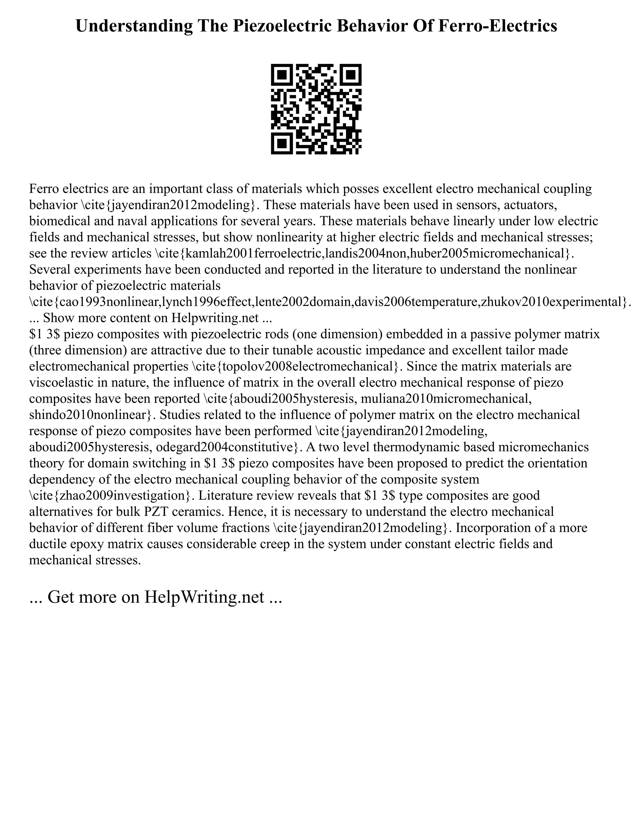 Understanding The Piezoelectric Behavior Of Ferro-Electrics
Ferro electrics are an important class of materials which posses excellent electro mechanical coupling
behavior cite{jayendiran2012modeling}. These materials have been used in sensors, actuators,
biomedical and naval applications for several years. These materials behave linearly under low electric
fields and mechanical stresses, but show nonlinearity at higher electric fields and mechanical stresses;
see the review articles cite{kamlah2001ferroelectric,landis2004non,huber2005micromechanical}.
Several experiments have been conducted and reported in the literature to understand the nonlinear
behavior of piezoelectric materials
cite{cao1993nonlinear,lynch1996effect,lente2002domain,davis2006temperature,zhukov2010experimental}.
... Show more content on Helpwriting.net ...
$1 3$ piezo composites with piezoelectric rods (one dimension) embedded in a passive polymer matrix
(three dimension) are attractive due to their tunable acoustic impedance and excellent tailor made
electromechanical properties cite{topolov2008electromechanical}. Since the matrix materials are
viscoelastic in nature, the influence of matrix in the overall electro mechanical response of piezo
composites have been reported cite{aboudi2005hysteresis, muliana2010micromechanical,
shindo2010nonlinear}. Studies related to the influence of polymer matrix on the electro mechanical
response of piezo composites have been performed cite{jayendiran2012modeling,
aboudi2005hysteresis, odegard2004constitutive}. A two level thermodynamic based micromechanics
theory for domain switching in $1 3$ piezo composites have been proposed to predict the orientation
dependency of the electro mechanical coupling behavior of the composite system
cite{zhao2009investigation}. Literature review reveals that $1 3$ type composites are good
alternatives for bulk PZT ceramics. Hence, it is necessary to understand the electro mechanical
behavior of different fiber volume fractions cite{jayendiran2012modeling}. Incorporation of a more
ductile epoxy matrix causes considerable creep in the system under constant electric fields and
mechanical stresses.
... Get more on HelpWriting.net ...
 