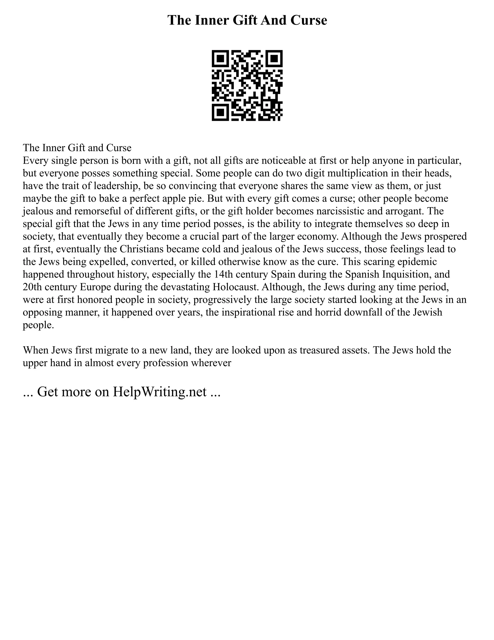 The Inner Gift And Curse
The Inner Gift and Curse
Every single person is born with a gift, not all gifts are noticeable at first or help anyone in particular,
but everyone posses something special. Some people can do two digit multiplication in their heads,
have the trait of leadership, be so convincing that everyone shares the same view as them, or just
maybe the gift to bake a perfect apple pie. But with every gift comes a curse; other people become
jealous and remorseful of different gifts, or the gift holder becomes narcissistic and arrogant. The
special gift that the Jews in any time period posses, is the ability to integrate themselves so deep in
society, that eventually they become a crucial part of the larger economy. Although the Jews prospered
at first, eventually the Christians became cold and jealous of the Jews success, those feelings lead to
the Jews being expelled, converted, or killed otherwise know as the cure. This scaring epidemic
happened throughout history, especially the 14th century Spain during the Spanish Inquisition, and
20th century Europe during the devastating Holocaust. Although, the Jews during any time period,
were at first honored people in society, progressively the large society started looking at the Jews in an
opposing manner, it happened over years, the inspirational rise and horrid downfall of the Jewish
people.
When Jews first migrate to a new land, they are looked upon as treasured assets. The Jews hold the
upper hand in almost every profession wherever
... Get more on HelpWriting.net ...
 