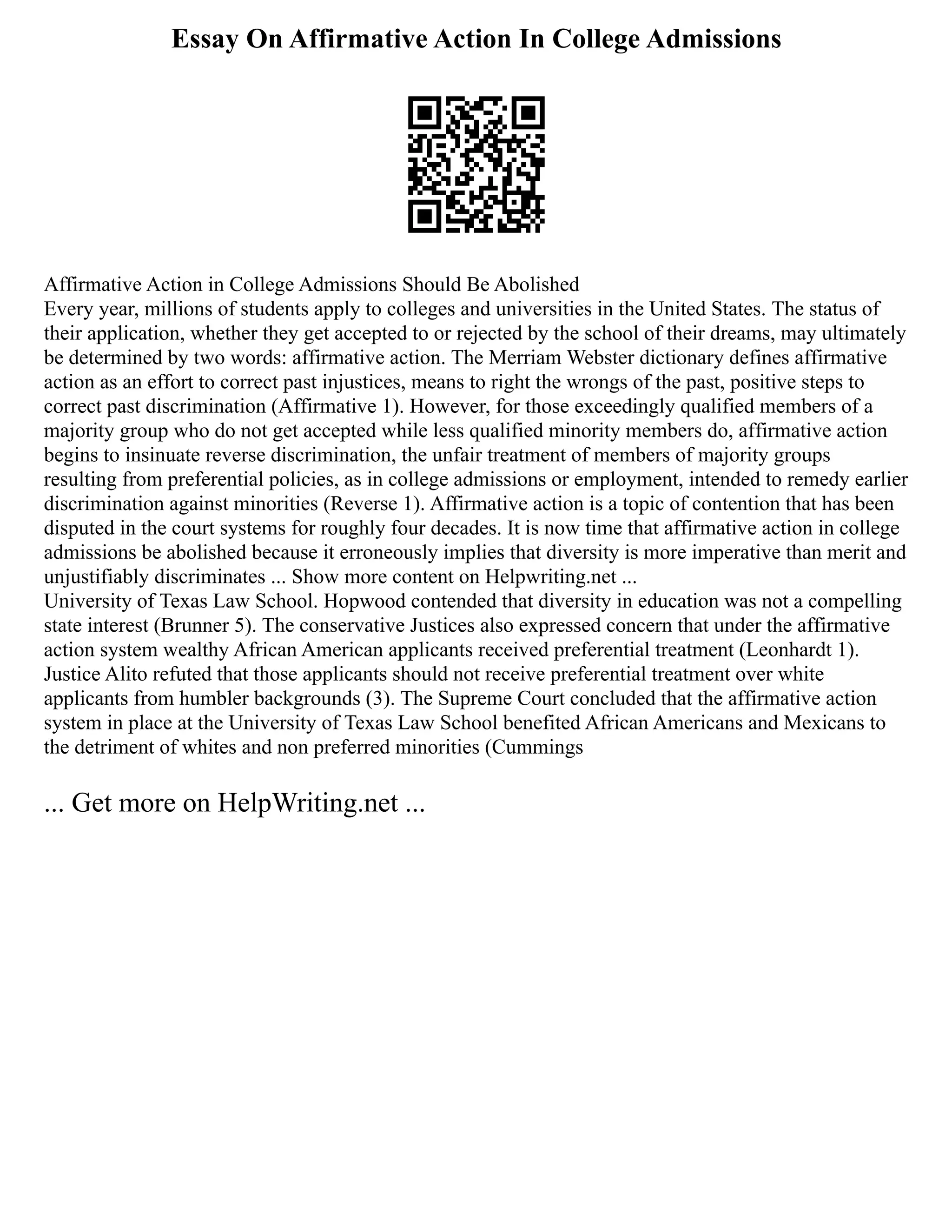 Essay On Affirmative Action In College Admissions
Affirmative Action in College Admissions Should Be Abolished
Every year, millions of students apply to colleges and universities in the United States. The status of
their application, whether they get accepted to or rejected by the school of their dreams, may ultimately
be determined by two words: affirmative action. The Merriam Webster dictionary defines affirmative
action as an effort to correct past injustices, means to right the wrongs of the past, positive steps to
correct past discrimination (Affirmative 1). However, for those exceedingly qualified members of a
majority group who do not get accepted while less qualified minority members do, affirmative action
begins to insinuate reverse discrimination, the unfair treatment of members of majority groups
resulting from preferential policies, as in college admissions or employment, intended to remedy earlier
discrimination against minorities (Reverse 1). Affirmative action is a topic of contention that has been
disputed in the court systems for roughly four decades. It is now time that affirmative action in college
admissions be abolished because it erroneously implies that diversity is more imperative than merit and
unjustifiably discriminates ... Show more content on Helpwriting.net ...
University of Texas Law School. Hopwood contended that diversity in education was not a compelling
state interest (Brunner 5). The conservative Justices also expressed concern that under the affirmative
action system wealthy African American applicants received preferential treatment (Leonhardt 1).
Justice Alito refuted that those applicants should not receive preferential treatment over white
applicants from humbler backgrounds (3). The Supreme Court concluded that the affirmative action
system in place at the University of Texas Law School benefited African Americans and Mexicans to
the detriment of whites and non preferred minorities (Cummings
... Get more on HelpWriting.net ...
 