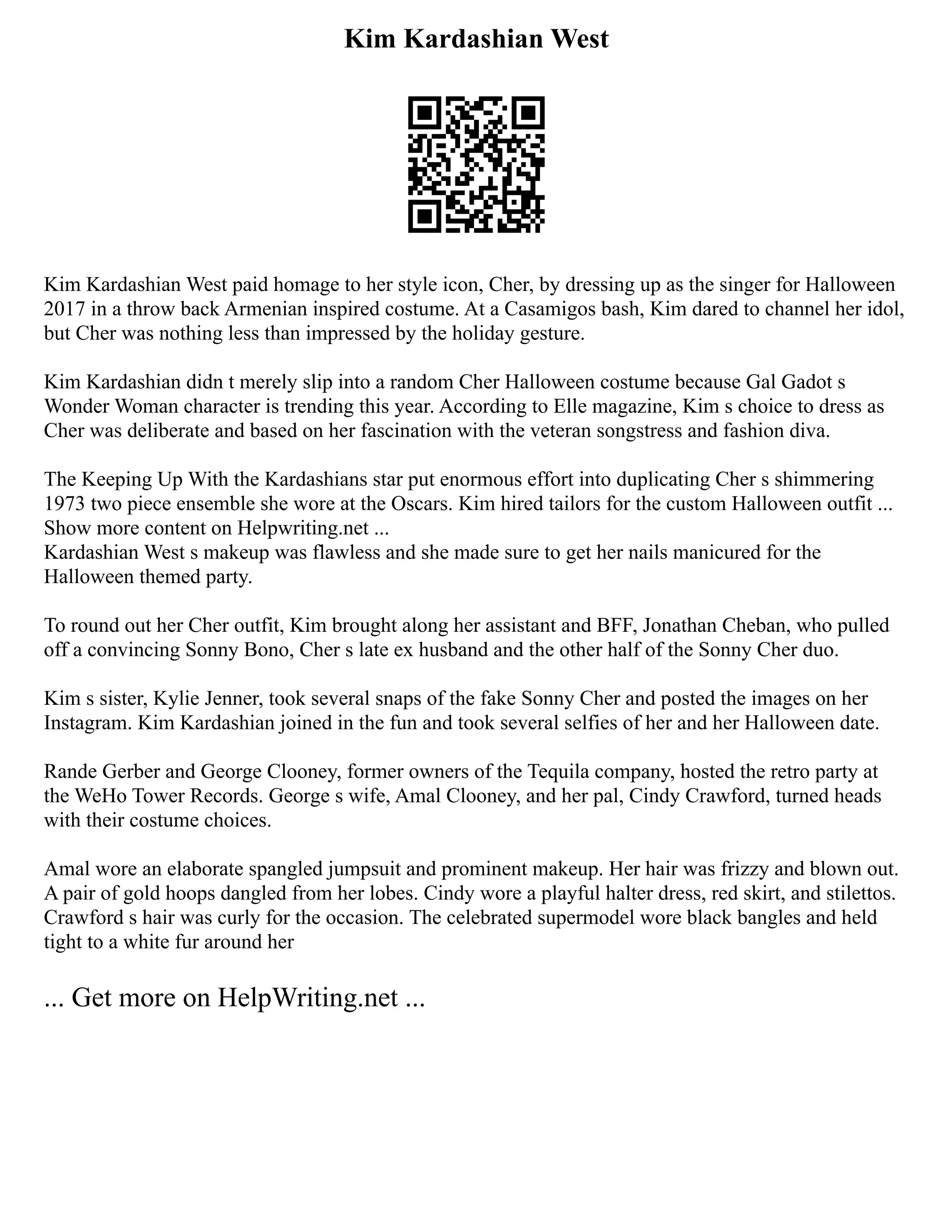 Kim Kardashian West
Kim Kardashian West paid homage to her style icon, Cher, by dressing up as the singer for Halloween
2017 in a throw back Armenian inspired costume. At a Casamigos bash, Kim dared to channel her idol,
but Cher was nothing less than impressed by the holiday gesture.
Kim Kardashian didn t merely slip into a random Cher Halloween costume because Gal Gadot s
Wonder Woman character is trending this year. According to Elle magazine, Kim s choice to dress as
Cher was deliberate and based on her fascination with the veteran songstress and fashion diva.
The Keeping Up With the Kardashians star put enormous effort into duplicating Cher s shimmering
1973 two piece ensemble she wore at the Oscars. Kim hired tailors for the custom Halloween outfit ...
Show more content on Helpwriting.net ...
Kardashian West s makeup was flawless and she made sure to get her nails manicured for the
Halloween themed party.
To round out her Cher outfit, Kim brought along her assistant and BFF, Jonathan Cheban, who pulled
off a convincing Sonny Bono, Cher s late ex husband and the other half of the Sonny Cher duo.
Kim s sister, Kylie Jenner, took several snaps of the fake Sonny Cher and posted the images on her
Instagram. Kim Kardashian joined in the fun and took several selfies of her and her Halloween date.
Rande Gerber and George Clooney, former owners of the Tequila company, hosted the retro party at
the WeHo Tower Records. George s wife, Amal Clooney, and her pal, Cindy Crawford, turned heads
with their costume choices.
Amal wore an elaborate spangled jumpsuit and prominent makeup. Her hair was frizzy and blown out.
A pair of gold hoops dangled from her lobes. Cindy wore a playful halter dress, red skirt, and stilettos.
Crawford s hair was curly for the occasion. The celebrated supermodel wore black bangles and held
tight to a white fur around her
... Get more on HelpWriting.net ...
 