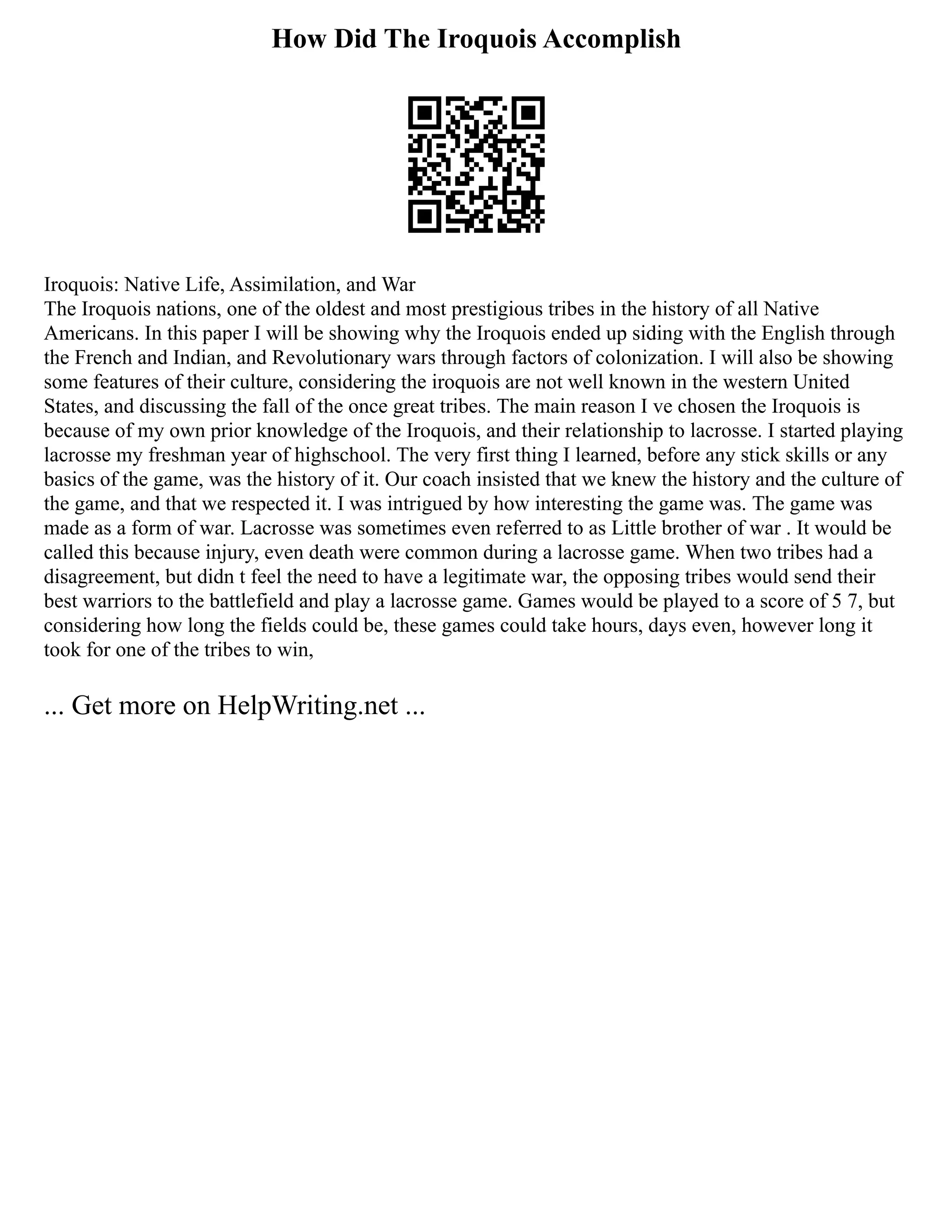 How Did The Iroquois Accomplish
Iroquois: Native Life, Assimilation, and War
The Iroquois nations, one of the oldest and most prestigious tribes in the history of all Native
Americans. In this paper I will be showing why the Iroquois ended up siding with the English through
the French and Indian, and Revolutionary wars through factors of colonization. I will also be showing
some features of their culture, considering the iroquois are not well known in the western United
States, and discussing the fall of the once great tribes. The main reason I ve chosen the Iroquois is
because of my own prior knowledge of the Iroquois, and their relationship to lacrosse. I started playing
lacrosse my freshman year of highschool. The very first thing I learned, before any stick skills or any
basics of the game, was the history of it. Our coach insisted that we knew the history and the culture of
the game, and that we respected it. I was intrigued by how interesting the game was. The game was
made as a form of war. Lacrosse was sometimes even referred to as Little brother of war . It would be
called this because injury, even death were common during a lacrosse game. When two tribes had a
disagreement, but didn t feel the need to have a legitimate war, the opposing tribes would send their
best warriors to the battlefield and play a lacrosse game. Games would be played to a score of 5 7, but
considering how long the fields could be, these games could take hours, days even, however long it
took for one of the tribes to win,
... Get more on HelpWriting.net ...
 