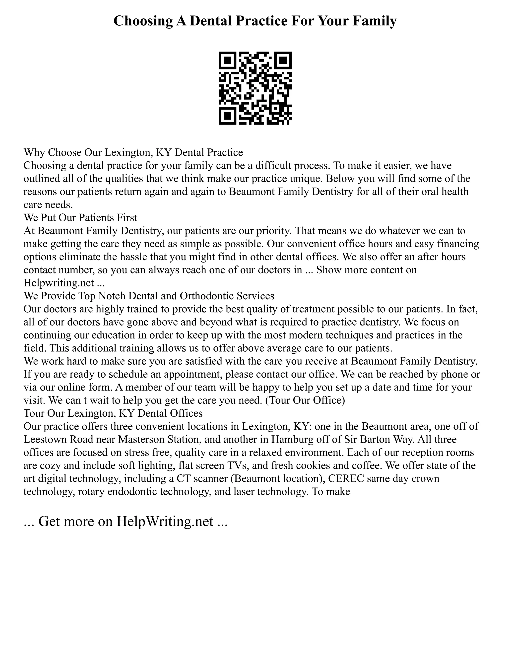 Choosing A Dental Practice For Your Family
Why Choose Our Lexington, KY Dental Practice
Choosing a dental practice for your family can be a difficult process. To make it easier, we have
outlined all of the qualities that we think make our practice unique. Below you will find some of the
reasons our patients return again and again to Beaumont Family Dentistry for all of their oral health
care needs.
We Put Our Patients First
At Beaumont Family Dentistry, our patients are our priority. That means we do whatever we can to
make getting the care they need as simple as possible. Our convenient office hours and easy financing
options eliminate the hassle that you might find in other dental offices. We also offer an after hours
contact number, so you can always reach one of our doctors in ... Show more content on
Helpwriting.net ...
We Provide Top Notch Dental and Orthodontic Services
Our doctors are highly trained to provide the best quality of treatment possible to our patients. In fact,
all of our doctors have gone above and beyond what is required to practice dentistry. We focus on
continuing our education in order to keep up with the most modern techniques and practices in the
field. This additional training allows us to offer above average care to our patients.
We work hard to make sure you are satisfied with the care you receive at Beaumont Family Dentistry.
If you are ready to schedule an appointment, please contact our office. We can be reached by phone or
via our online form. A member of our team will be happy to help you set up a date and time for your
visit. We can t wait to help you get the care you need. (Tour Our Office)
Tour Our Lexington, KY Dental Offices
Our practice offers three convenient locations in Lexington, KY: one in the Beaumont area, one off of
Leestown Road near Masterson Station, and another in Hamburg off of Sir Barton Way. All three
offices are focused on stress free, quality care in a relaxed environment. Each of our reception rooms
are cozy and include soft lighting, flat screen TVs, and fresh cookies and coffee. We offer state of the
art digital technology, including a CT scanner (Beaumont location), CEREC same day crown
technology, rotary endodontic technology, and laser technology. To make
... Get more on HelpWriting.net ...
 