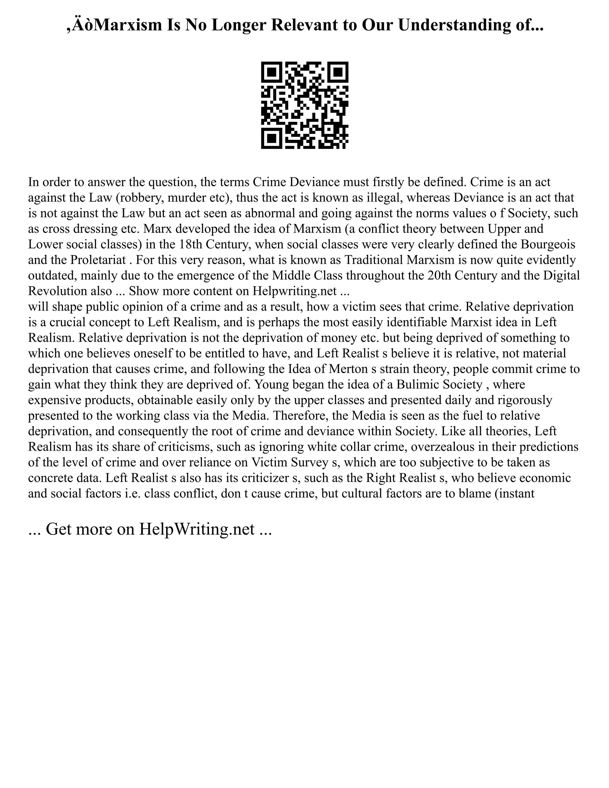 ‚ÄòMarxism Is No Longer Relevant to Our Understanding of...
In order to answer the question, the terms Crime Deviance must firstly be defined. Crime is an act
against the Law (robbery, murder etc), thus the act is known as illegal, whereas Deviance is an act that
is not against the Law but an act seen as abnormal and going against the norms values o f Society, such
as cross dressing etc. Marx developed the idea of Marxism (a conflict theory between Upper and
Lower social classes) in the 18th Century, when social classes were very clearly defined the Bourgeois
and the Proletariat . For this very reason, what is known as Traditional Marxism is now quite evidently
outdated, mainly due to the emergence of the Middle Class throughout the 20th Century and the Digital
Revolution also ... Show more content on Helpwriting.net ...
will shape public opinion of a crime and as a result, how a victim sees that crime. Relative deprivation
is a crucial concept to Left Realism, and is perhaps the most easily identifiable Marxist idea in Left
Realism. Relative deprivation is not the deprivation of money etc. but being deprived of something to
which one believes oneself to be entitled to have, and Left Realist s believe it is relative, not material
deprivation that causes crime, and following the Idea of Merton s strain theory, people commit crime to
gain what they think they are deprived of. Young began the idea of a Bulimic Society , where
expensive products, obtainable easily only by the upper classes and presented daily and rigorously
presented to the working class via the Media. Therefore, the Media is seen as the fuel to relative
deprivation, and consequently the root of crime and deviance within Society. Like all theories, Left
Realism has its share of criticisms, such as ignoring white collar crime, overzealous in their predictions
of the level of crime and over reliance on Victim Survey s, which are too subjective to be taken as
concrete data. Left Realist s also has its criticizer s, such as the Right Realist s, who believe economic
and social factors i.e. class conflict, don t cause crime, but cultural factors are to blame (instant
... Get more on HelpWriting.net ...
 