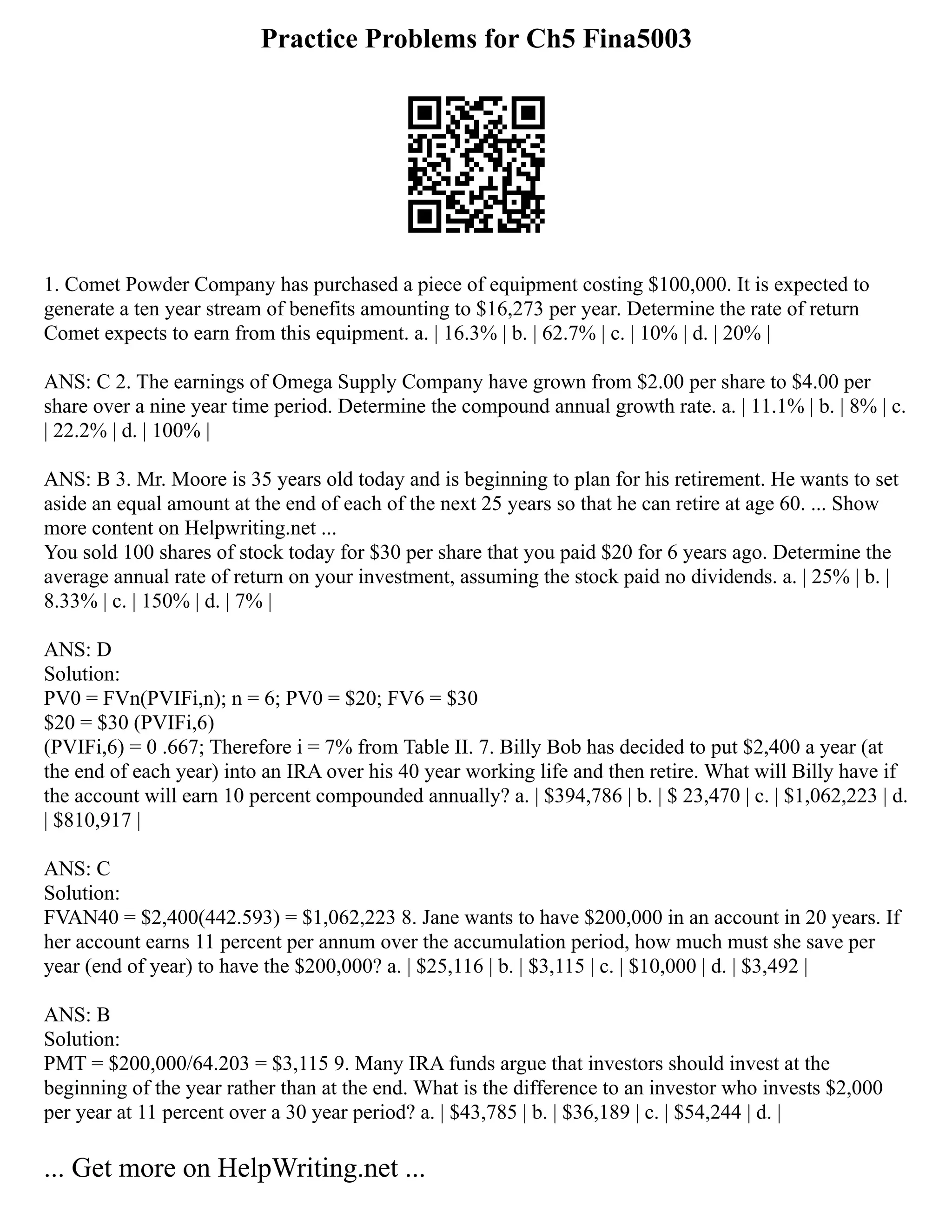 Practice Problems for Ch5 Fina5003
1. Comet Powder Company has purchased a piece of equipment costing $100,000. It is expected to
generate a ten year stream of benefits amounting to $16,273 per year. Determine the rate of return
Comet expects to earn from this equipment. a. | 16.3% | b. | 62.7% | c. | 10% | d. | 20% |
ANS: C 2. The earnings of Omega Supply Company have grown from $2.00 per share to $4.00 per
share over a nine year time period. Determine the compound annual growth rate. a. | 11.1% | b. | 8% | c.
| 22.2% | d. | 100% |
ANS: B 3. Mr. Moore is 35 years old today and is beginning to plan for his retirement. He wants to set
aside an equal amount at the end of each of the next 25 years so that he can retire at age 60. ... Show
more content on Helpwriting.net ...
You sold 100 shares of stock today for $30 per share that you paid $20 for 6 years ago. Determine the
average annual rate of return on your investment, assuming the stock paid no dividends. a. | 25% | b. |
8.33% | c. | 150% | d. | 7% |
ANS: D
Solution:
PV0 = FVn(PVIFi,n); n = 6; PV0 = $20; FV6 = $30
$20 = $30 (PVIFi,6)
(PVIFi,6) = 0 .667; Therefore i = 7% from Table II. 7. Billy Bob has decided to put $2,400 a year (at
the end of each year) into an IRA over his 40 year working life and then retire. What will Billy have if
the account will earn 10 percent compounded annually? a. | $394,786 | b. | $ 23,470 | c. | $1,062,223 | d.
| $810,917 |
ANS: C
Solution:
FVAN40 = $2,400(442.593) = $1,062,223 8. Jane wants to have $200,000 in an account in 20 years. If
her account earns 11 percent per annum over the accumulation period, how much must she save per
year (end of year) to have the $200,000? a. | $25,116 | b. | $3,115 | c. | $10,000 | d. | $3,492 |
ANS: B
Solution:
PMT = $200,000/64.203 = $3,115 9. Many IRA funds argue that investors should invest at the
beginning of the year rather than at the end. What is the difference to an investor who invests $2,000
per year at 11 percent over a 30 year period? a. | $43,785 | b. | $36,189 | c. | $54,244 | d. |
... Get more on HelpWriting.net ...
 