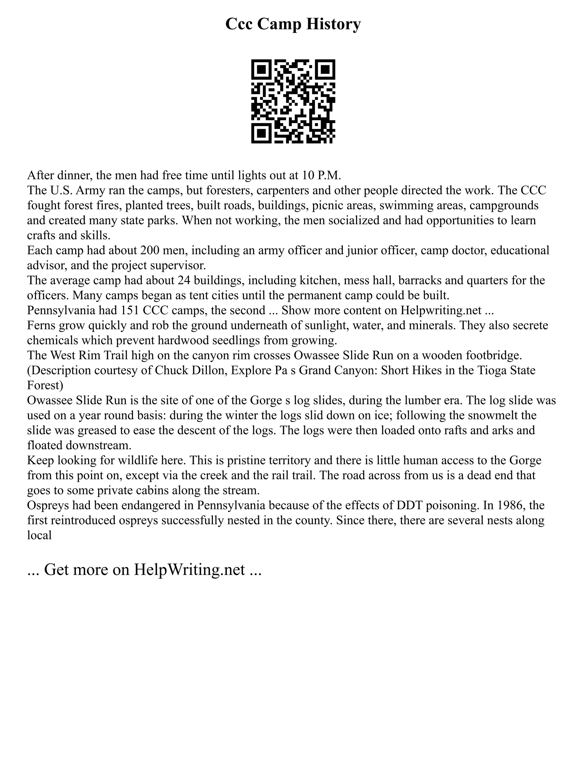 Ccc Camp History
After dinner, the men had free time until lights out at 10 P.M.
The U.S. Army ran the camps, but foresters, carpenters and other people directed the work. The CCC
fought forest fires, planted trees, built roads, buildings, picnic areas, swimming areas, campgrounds
and created many state parks. When not working, the men socialized and had opportunities to learn
crafts and skills.
Each camp had about 200 men, including an army officer and junior officer, camp doctor, educational
advisor, and the project supervisor.
The average camp had about 24 buildings, including kitchen, mess hall, barracks and quarters for the
officers. Many camps began as tent cities until the permanent camp could be built.
Pennsylvania had 151 CCC camps, the second ... Show more content on Helpwriting.net ...
Ferns grow quickly and rob the ground underneath of sunlight, water, and minerals. They also secrete
chemicals which prevent hardwood seedlings from growing.
The West Rim Trail high on the canyon rim crosses Owassee Slide Run on a wooden footbridge.
(Description courtesy of Chuck Dillon, Explore Pa s Grand Canyon: Short Hikes in the Tioga State
Forest)
Owassee Slide Run is the site of one of the Gorge s log slides, during the lumber era. The log slide was
used on a year round basis: during the winter the logs slid down on ice; following the snowmelt the
slide was greased to ease the descent of the logs. The logs were then loaded onto rafts and arks and
floated downstream.
Keep looking for wildlife here. This is pristine territory and there is little human access to the Gorge
from this point on, except via the creek and the rail trail. The road across from us is a dead end that
goes to some private cabins along the stream.
Ospreys had been endangered in Pennsylvania because of the effects of DDT poisoning. In 1986, the
first reintroduced ospreys successfully nested in the county. Since there, there are several nests along
local
... Get more on HelpWriting.net ...
 