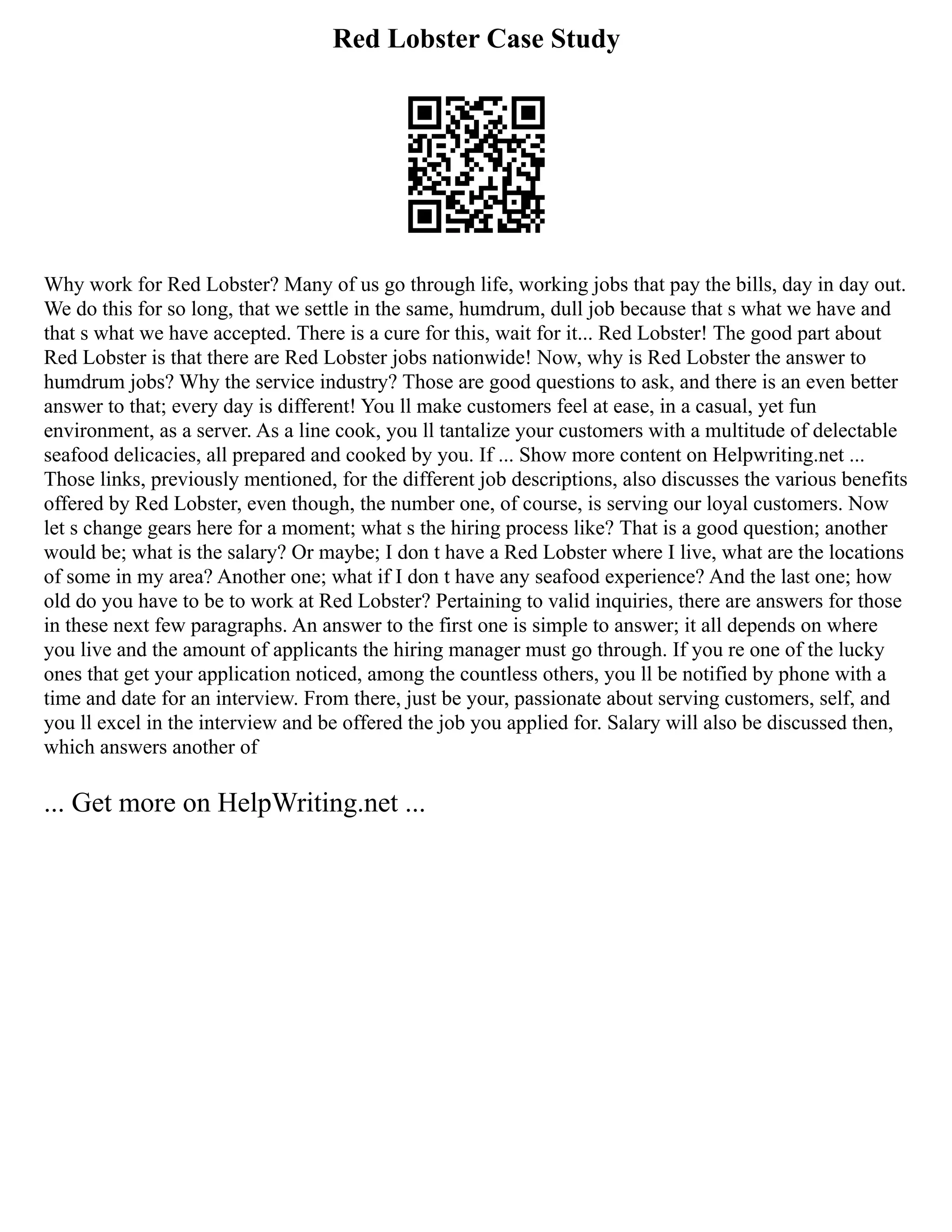 Red Lobster Case Study
Why work for Red Lobster? Many of us go through life, working jobs that pay the bills, day in day out.
We do this for so long, that we settle in the same, humdrum, dull job because that s what we have and
that s what we have accepted. There is a cure for this, wait for it... Red Lobster! The good part about
Red Lobster is that there are Red Lobster jobs nationwide! Now, why is Red Lobster the answer to
humdrum jobs? Why the service industry? Those are good questions to ask, and there is an even better
answer to that; every day is different! You ll make customers feel at ease, in a casual, yet fun
environment, as a server. As a line cook, you ll tantalize your customers with a multitude of delectable
seafood delicacies, all prepared and cooked by you. If ... Show more content on Helpwriting.net ...
Those links, previously mentioned, for the different job descriptions, also discusses the various benefits
offered by Red Lobster, even though, the number one, of course, is serving our loyal customers. Now
let s change gears here for a moment; what s the hiring process like? That is a good question; another
would be; what is the salary? Or maybe; I don t have a Red Lobster where I live, what are the locations
of some in my area? Another one; what if I don t have any seafood experience? And the last one; how
old do you have to be to work at Red Lobster? Pertaining to valid inquiries, there are answers for those
in these next few paragraphs. An answer to the first one is simple to answer; it all depends on where
you live and the amount of applicants the hiring manager must go through. If you re one of the lucky
ones that get your application noticed, among the countless others, you ll be notified by phone with a
time and date for an interview. From there, just be your, passionate about serving customers, self, and
you ll excel in the interview and be offered the job you applied for. Salary will also be discussed then,
which answers another of
... Get more on HelpWriting.net ...
 