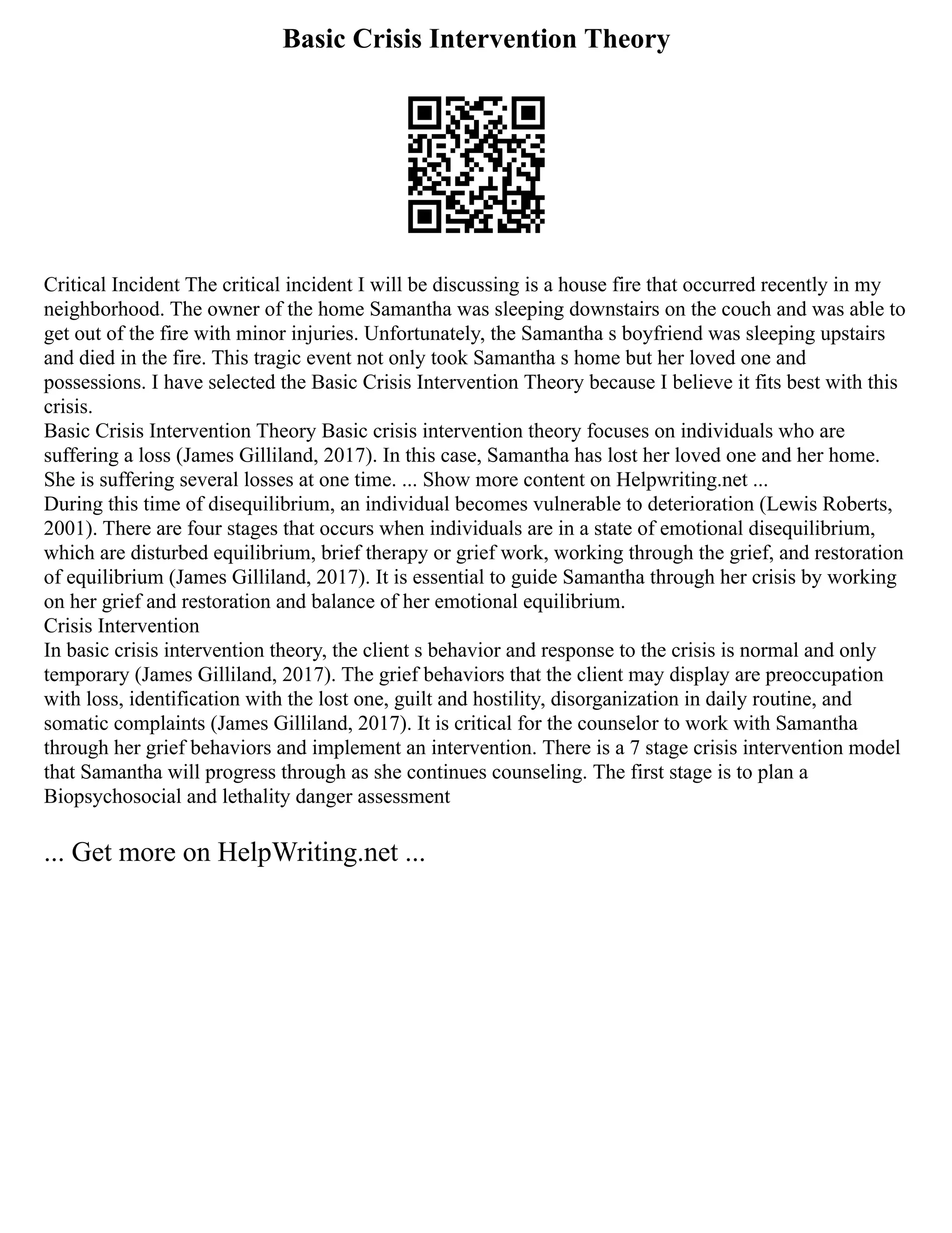 Basic Crisis Intervention Theory
Critical Incident The critical incident I will be discussing is a house fire that occurred recently in my
neighborhood. The owner of the home Samantha was sleeping downstairs on the couch and was able to
get out of the fire with minor injuries. Unfortunately, the Samantha s boyfriend was sleeping upstairs
and died in the fire. This tragic event not only took Samantha s home but her loved one and
possessions. I have selected the Basic Crisis Intervention Theory because I believe it fits best with this
crisis.
Basic Crisis Intervention Theory Basic crisis intervention theory focuses on individuals who are
suffering a loss (James Gilliland, 2017). In this case, Samantha has lost her loved one and her home.
She is suffering several losses at one time. ... Show more content on Helpwriting.net ...
During this time of disequilibrium, an individual becomes vulnerable to deterioration (Lewis Roberts,
2001). There are four stages that occurs when individuals are in a state of emotional disequilibrium,
which are disturbed equilibrium, brief therapy or grief work, working through the grief, and restoration
of equilibrium (James Gilliland, 2017). It is essential to guide Samantha through her crisis by working
on her grief and restoration and balance of her emotional equilibrium.
Crisis Intervention
In basic crisis intervention theory, the client s behavior and response to the crisis is normal and only
temporary (James Gilliland, 2017). The grief behaviors that the client may display are preoccupation
with loss, identification with the lost one, guilt and hostility, disorganization in daily routine, and
somatic complaints (James Gilliland, 2017). It is critical for the counselor to work with Samantha
through her grief behaviors and implement an intervention. There is a 7 stage crisis intervention model
that Samantha will progress through as she continues counseling. The first stage is to plan a
Biopsychosocial and lethality danger assessment
... Get more on HelpWriting.net ...
 