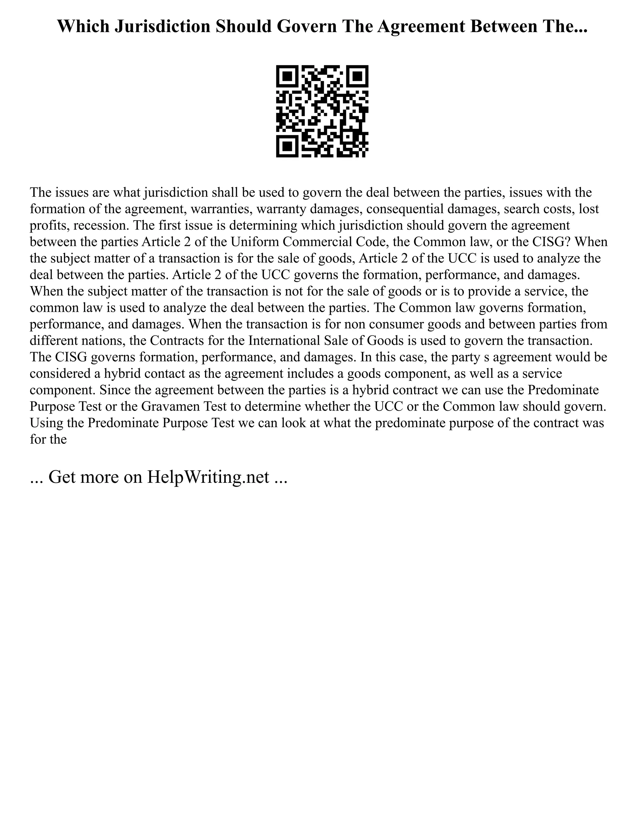 Which Jurisdiction Should Govern The Agreement Between The...
The issues are what jurisdiction shall be used to govern the deal between the parties, issues with the
formation of the agreement, warranties, warranty damages, consequential damages, search costs, lost
profits, recession. The first issue is determining which jurisdiction should govern the agreement
between the parties Article 2 of the Uniform Commercial Code, the Common law, or the CISG? When
the subject matter of a transaction is for the sale of goods, Article 2 of the UCC is used to analyze the
deal between the parties. Article 2 of the UCC governs the formation, performance, and damages.
When the subject matter of the transaction is not for the sale of goods or is to provide a service, the
common law is used to analyze the deal between the parties. The Common law governs formation,
performance, and damages. When the transaction is for non consumer goods and between parties from
different nations, the Contracts for the International Sale of Goods is used to govern the transaction.
The CISG governs formation, performance, and damages. In this case, the party s agreement would be
considered a hybrid contact as the agreement includes a goods component, as well as a service
component. Since the agreement between the parties is a hybrid contract we can use the Predominate
Purpose Test or the Gravamen Test to determine whether the UCC or the Common law should govern.
Using the Predominate Purpose Test we can look at what the predominate purpose of the contract was
for the
... Get more on HelpWriting.net ...
 