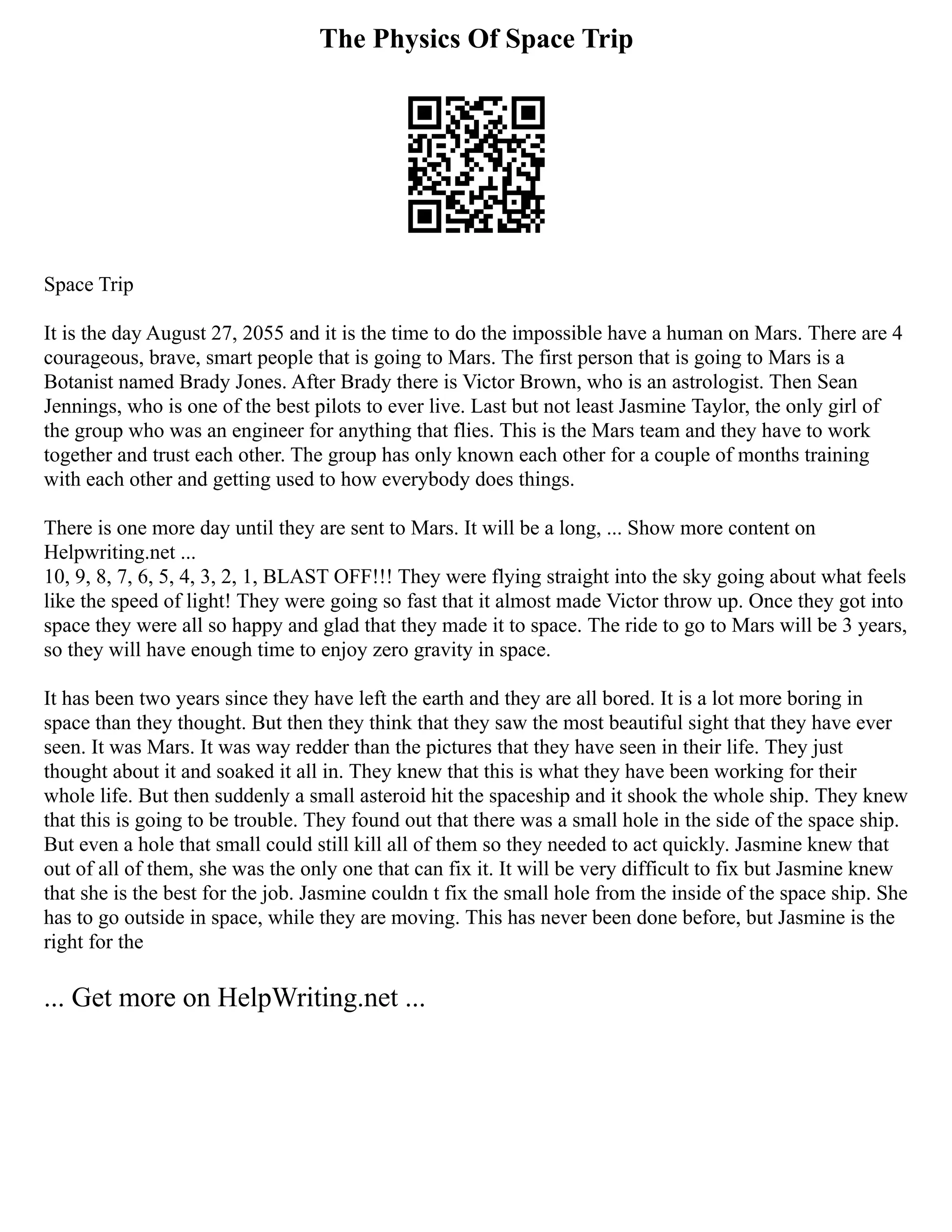 The Physics Of Space Trip
Space Trip
It is the day August 27, 2055 and it is the time to do the impossible have a human on Mars. There are 4
courageous, brave, smart people that is going to Mars. The first person that is going to Mars is a
Botanist named Brady Jones. After Brady there is Victor Brown, who is an astrologist. Then Sean
Jennings, who is one of the best pilots to ever live. Last but not least Jasmine Taylor, the only girl of
the group who was an engineer for anything that flies. This is the Mars team and they have to work
together and trust each other. The group has only known each other for a couple of months training
with each other and getting used to how everybody does things.
There is one more day until they are sent to Mars. It will be a long, ... Show more content on
Helpwriting.net ...
10, 9, 8, 7, 6, 5, 4, 3, 2, 1, BLAST OFF!!! They were flying straight into the sky going about what feels
like the speed of light! They were going so fast that it almost made Victor throw up. Once they got into
space they were all so happy and glad that they made it to space. The ride to go to Mars will be 3 years,
so they will have enough time to enjoy zero gravity in space.
It has been two years since they have left the earth and they are all bored. It is a lot more boring in
space than they thought. But then they think that they saw the most beautiful sight that they have ever
seen. It was Mars. It was way redder than the pictures that they have seen in their life. They just
thought about it and soaked it all in. They knew that this is what they have been working for their
whole life. But then suddenly a small asteroid hit the spaceship and it shook the whole ship. They knew
that this is going to be trouble. They found out that there was a small hole in the side of the space ship.
But even a hole that small could still kill all of them so they needed to act quickly. Jasmine knew that
out of all of them, she was the only one that can fix it. It will be very difficult to fix but Jasmine knew
that she is the best for the job. Jasmine couldn t fix the small hole from the inside of the space ship. She
has to go outside in space, while they are moving. This has never been done before, but Jasmine is the
right for the
... Get more on HelpWriting.net ...
 