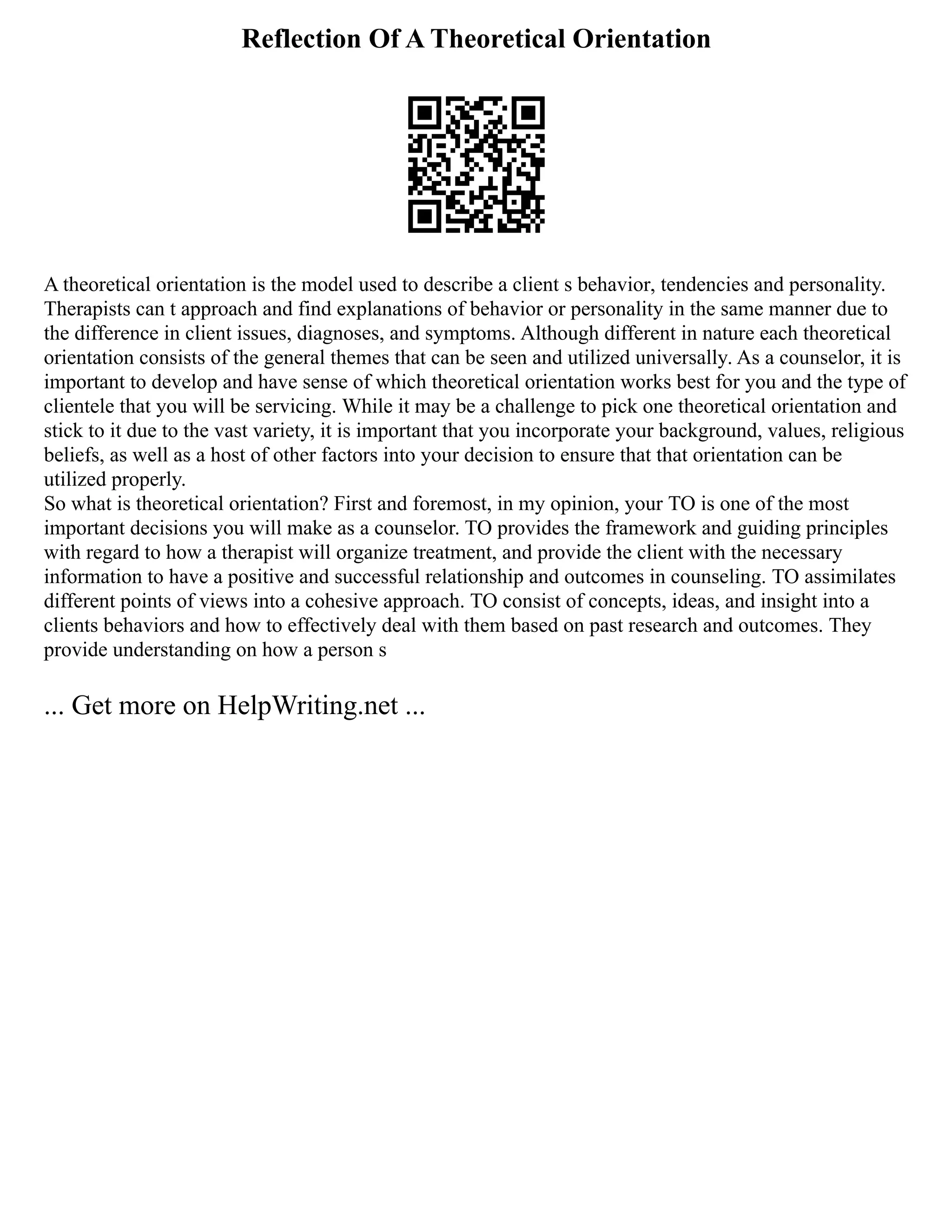 Reflection Of A Theoretical Orientation
A theoretical orientation is the model used to describe a client s behavior, tendencies and personality.
Therapists can t approach and find explanations of behavior or personality in the same manner due to
the difference in client issues, diagnoses, and symptoms. Although different in nature each theoretical
orientation consists of the general themes that can be seen and utilized universally. As a counselor, it is
important to develop and have sense of which theoretical orientation works best for you and the type of
clientele that you will be servicing. While it may be a challenge to pick one theoretical orientation and
stick to it due to the vast variety, it is important that you incorporate your background, values, religious
beliefs, as well as a host of other factors into your decision to ensure that that orientation can be
utilized properly.
So what is theoretical orientation? First and foremost, in my opinion, your TO is one of the most
important decisions you will make as a counselor. TO provides the framework and guiding principles
with regard to how a therapist will organize treatment, and provide the client with the necessary
information to have a positive and successful relationship and outcomes in counseling. TO assimilates
different points of views into a cohesive approach. TO consist of concepts, ideas, and insight into a
clients behaviors and how to effectively deal with them based on past research and outcomes. They
provide understanding on how a person s
... Get more on HelpWriting.net ...
 