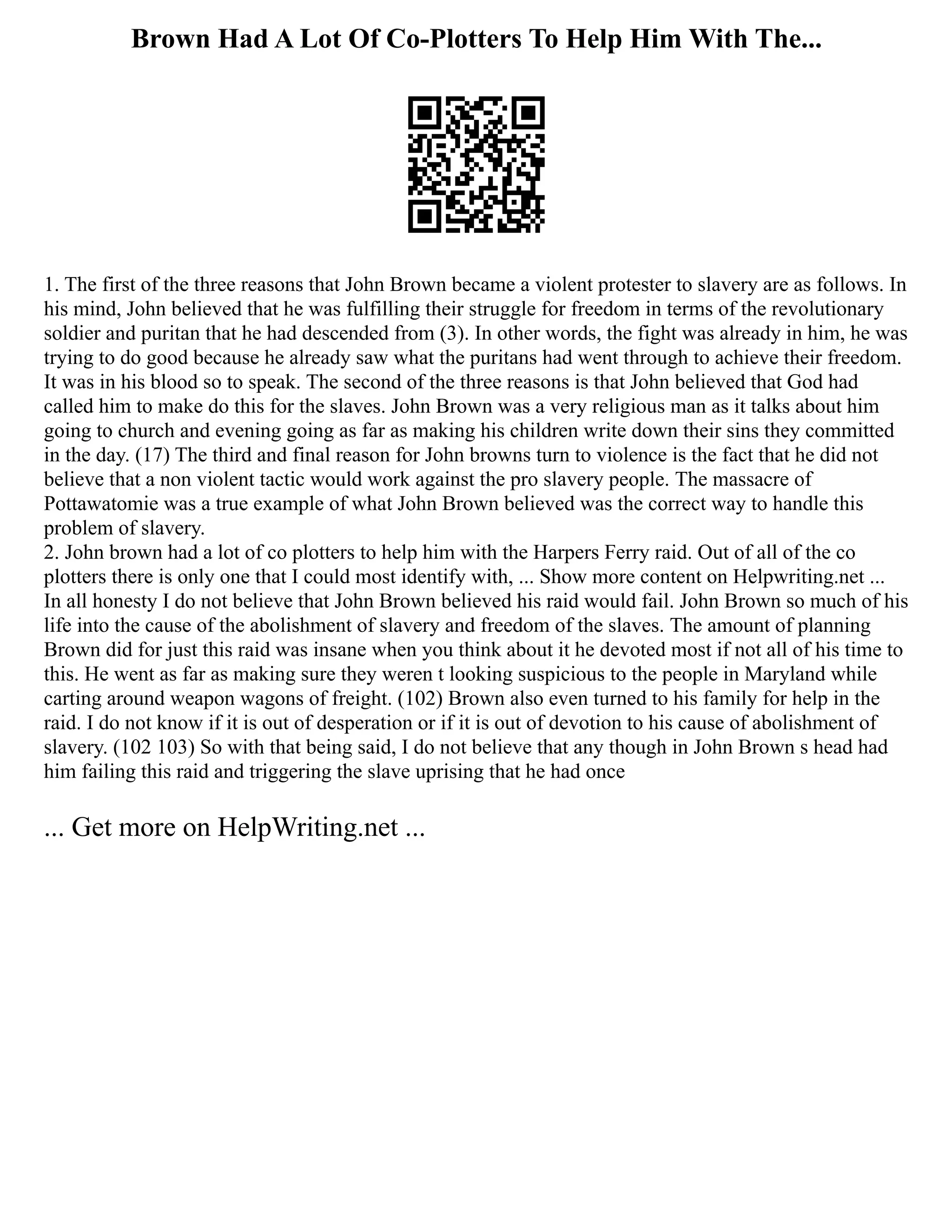 Brown Had A Lot Of Co-Plotters To Help Him With The...
1. The first of the three reasons that John Brown became a violent protester to slavery are as follows. In
his mind, John believed that he was fulfilling their struggle for freedom in terms of the revolutionary
soldier and puritan that he had descended from (3). In other words, the fight was already in him, he was
trying to do good because he already saw what the puritans had went through to achieve their freedom.
It was in his blood so to speak. The second of the three reasons is that John believed that God had
called him to make do this for the slaves. John Brown was a very religious man as it talks about him
going to church and evening going as far as making his children write down their sins they committed
in the day. (17) The third and final reason for John browns turn to violence is the fact that he did not
believe that a non violent tactic would work against the pro slavery people. The massacre of
Pottawatomie was a true example of what John Brown believed was the correct way to handle this
problem of slavery.
2. John brown had a lot of co plotters to help him with the Harpers Ferry raid. Out of all of the co
plotters there is only one that I could most identify with, ... Show more content on Helpwriting.net ...
In all honesty I do not believe that John Brown believed his raid would fail. John Brown so much of his
life into the cause of the abolishment of slavery and freedom of the slaves. The amount of planning
Brown did for just this raid was insane when you think about it he devoted most if not all of his time to
this. He went as far as making sure they weren t looking suspicious to the people in Maryland while
carting around weapon wagons of freight. (102) Brown also even turned to his family for help in the
raid. I do not know if it is out of desperation or if it is out of devotion to his cause of abolishment of
slavery. (102 103) So with that being said, I do not believe that any though in John Brown s head had
him failing this raid and triggering the slave uprising that he had once
... Get more on HelpWriting.net ...
 