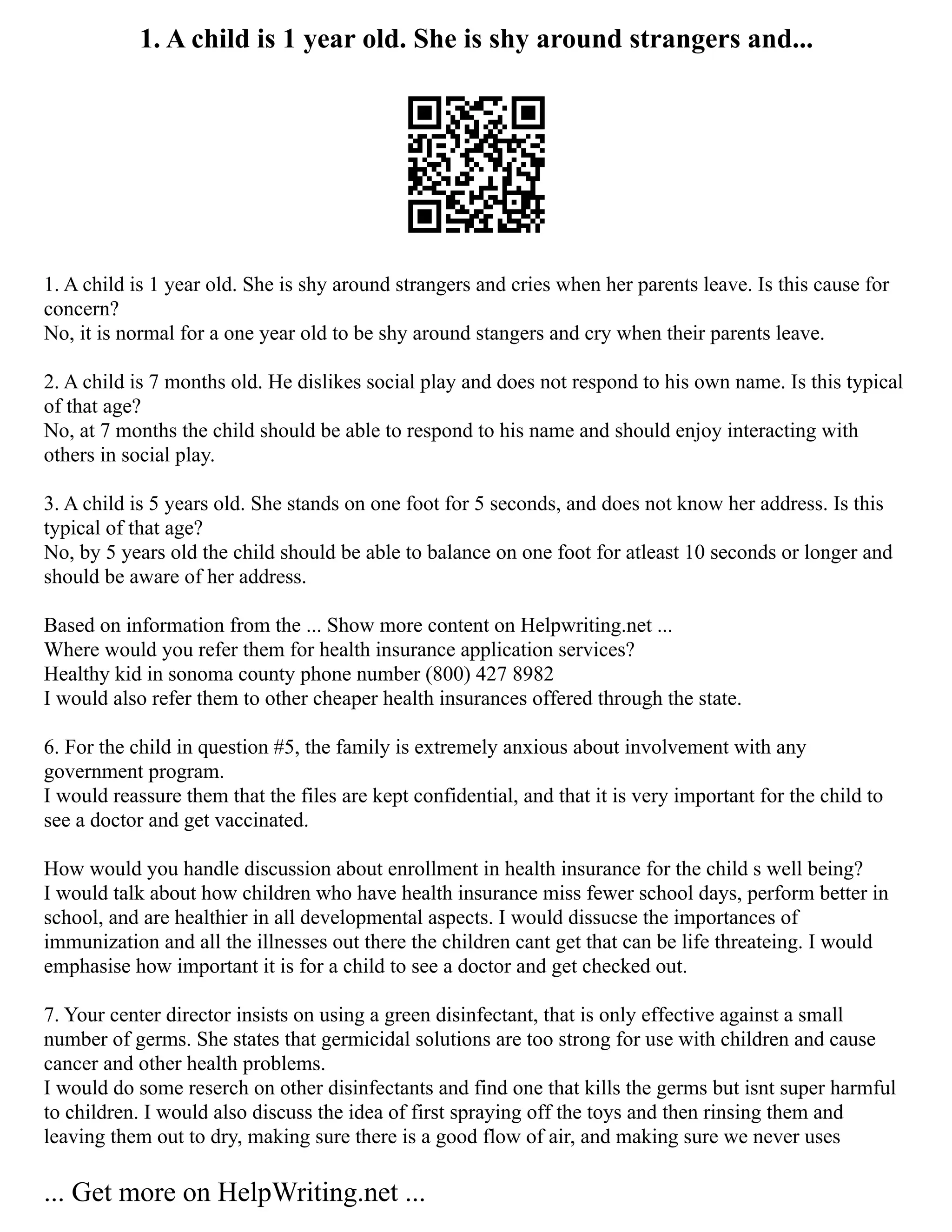 1. A child is 1 year old. She is shy around strangers and...
1. A child is 1 year old. She is shy around strangers and cries when her parents leave. Is this cause for
concern?
No, it is normal for a one year old to be shy around stangers and cry when their parents leave.
2. A child is 7 months old. He dislikes social play and does not respond to his own name. Is this typical
of that age?
No, at 7 months the child should be able to respond to his name and should enjoy interacting with
others in social play.
3. A child is 5 years old. She stands on one foot for 5 seconds, and does not know her address. Is this
typical of that age?
No, by 5 years old the child should be able to balance on one foot for atleast 10 seconds or longer and
should be aware of her address.
Based on information from the ... Show more content on Helpwriting.net ...
Where would you refer them for health insurance application services?
Healthy kid in sonoma county phone number (800) 427 8982
I would also refer them to other cheaper health insurances offered through the state.
6. For the child in question #5, the family is extremely anxious about involvement with any
government program.
I would reassure them that the files are kept confidential, and that it is very important for the child to
see a doctor and get vaccinated.
How would you handle discussion about enrollment in health insurance for the child s well being?
I would talk about how children who have health insurance miss fewer school days, perform better in
school, and are healthier in all developmental aspects. I would dissucse the importances of
immunization and all the illnesses out there the children cant get that can be life threateing. I would
emphasise how important it is for a child to see a doctor and get checked out.
7. Your center director insists on using a green disinfectant, that is only effective against a small
number of germs. She states that germicidal solutions are too strong for use with children and cause
cancer and other health problems.
I would do some reserch on other disinfectants and find one that kills the germs but isnt super harmful
to children. I would also discuss the idea of first spraying off the toys and then rinsing them and
leaving them out to dry, making sure there is a good flow of air, and making sure we never uses
... Get more on HelpWriting.net ...
 