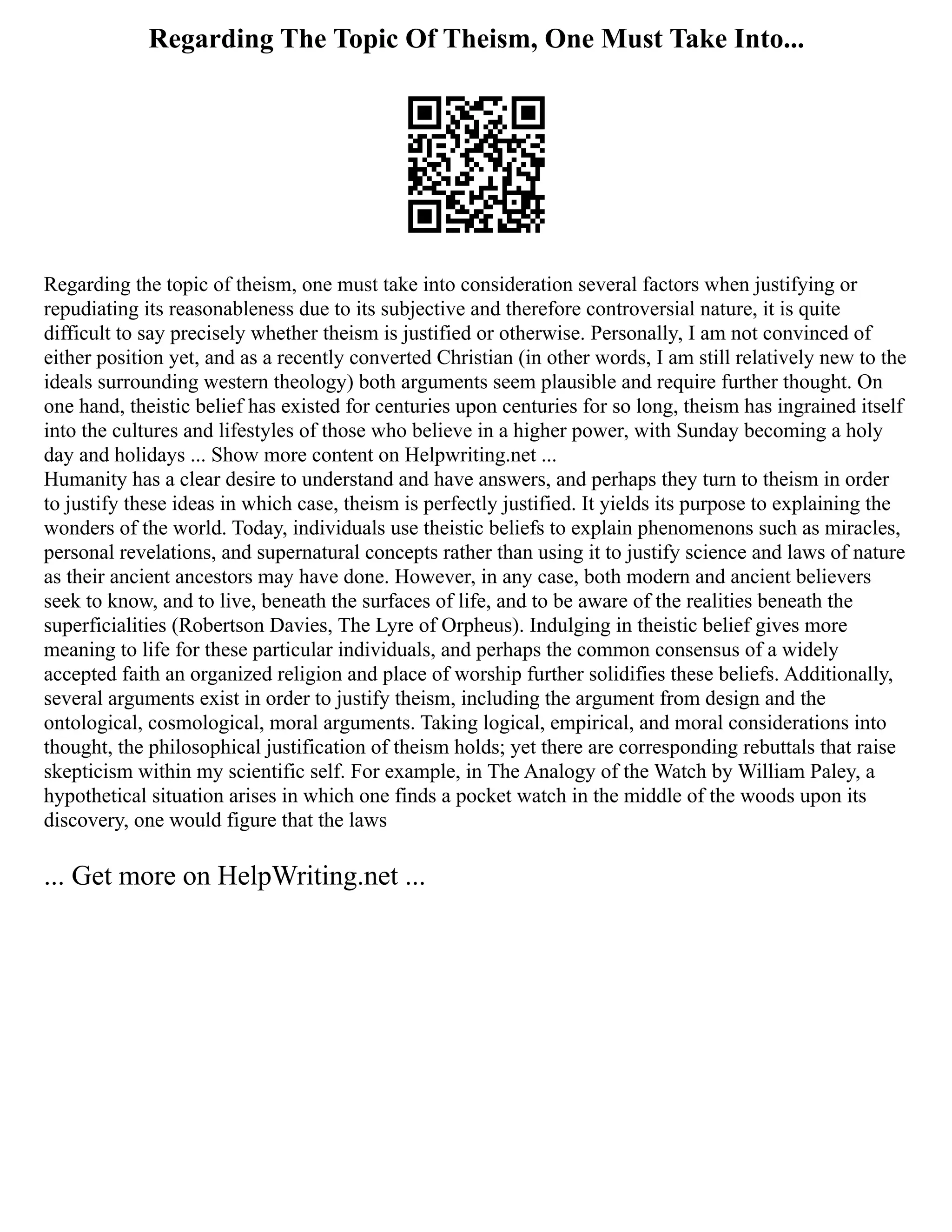 Regarding The Topic Of Theism, One Must Take Into...
Regarding the topic of theism, one must take into consideration several factors when justifying or
repudiating its reasonableness due to its subjective and therefore controversial nature, it is quite
difficult to say precisely whether theism is justified or otherwise. Personally, I am not convinced of
either position yet, and as a recently converted Christian (in other words, I am still relatively new to the
ideals surrounding western theology) both arguments seem plausible and require further thought. On
one hand, theistic belief has existed for centuries upon centuries for so long, theism has ingrained itself
into the cultures and lifestyles of those who believe in a higher power, with Sunday becoming a holy
day and holidays ... Show more content on Helpwriting.net ...
Humanity has a clear desire to understand and have answers, and perhaps they turn to theism in order
to justify these ideas in which case, theism is perfectly justified. It yields its purpose to explaining the
wonders of the world. Today, individuals use theistic beliefs to explain phenomenons such as miracles,
personal revelations, and supernatural concepts rather than using it to justify science and laws of nature
as their ancient ancestors may have done. However, in any case, both modern and ancient believers
seek to know, and to live, beneath the surfaces of life, and to be aware of the realities beneath the
superficialities (Robertson Davies, The Lyre of Orpheus). Indulging in theistic belief gives more
meaning to life for these particular individuals, and perhaps the common consensus of a widely
accepted faith an organized religion and place of worship further solidifies these beliefs. Additionally,
several arguments exist in order to justify theism, including the argument from design and the
ontological, cosmological, moral arguments. Taking logical, empirical, and moral considerations into
thought, the philosophical justification of theism holds; yet there are corresponding rebuttals that raise
skepticism within my scientific self. For example, in The Analogy of the Watch by William Paley, a
hypothetical situation arises in which one finds a pocket watch in the middle of the woods upon its
discovery, one would figure that the laws
... Get more on HelpWriting.net ...
 