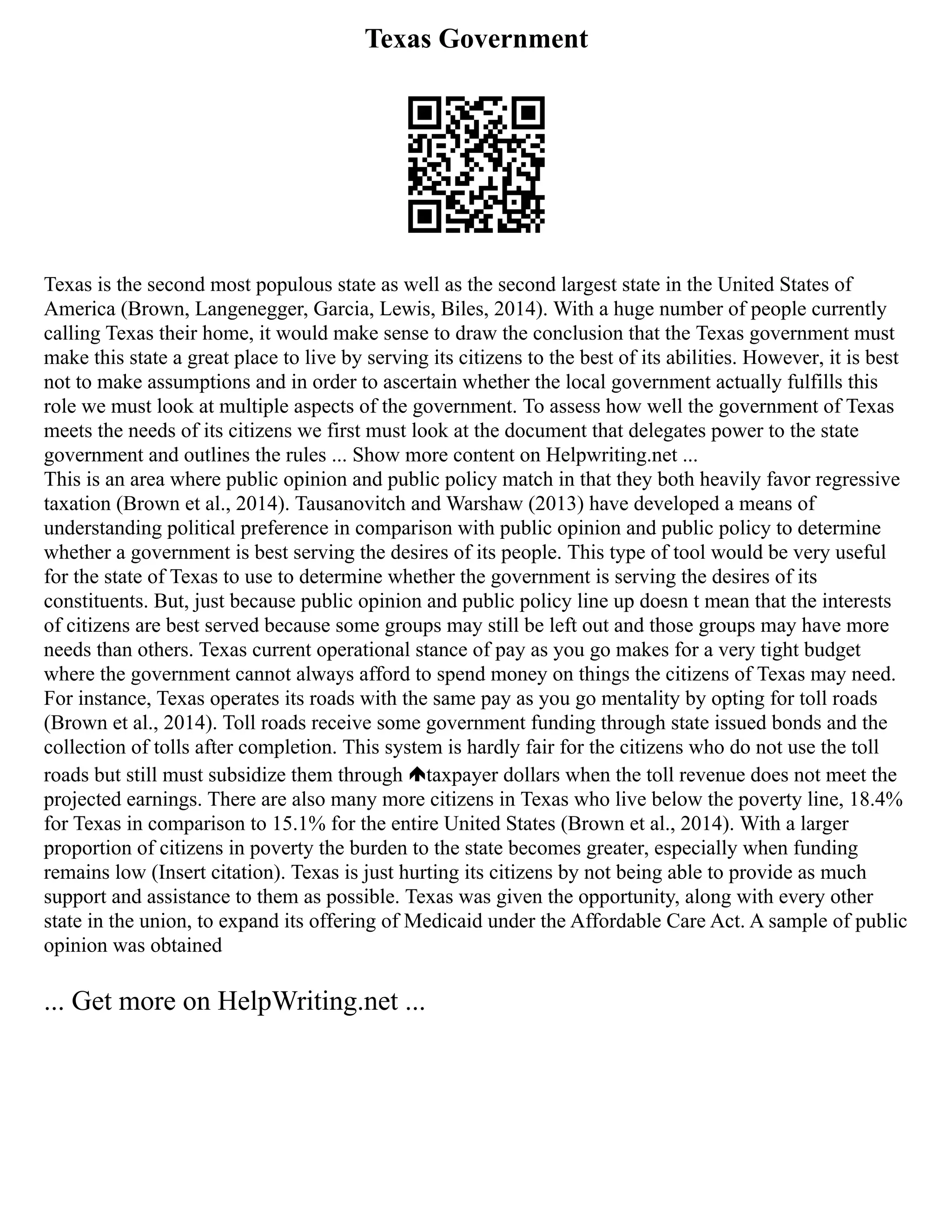 Texas Government
Texas is the second most populous state as well as the second largest state in the United States of
America (Brown, Langenegger, Garcia, Lewis, Biles, 2014). With a huge number of people currently
calling Texas their home, it would make sense to draw the conclusion that the Texas government must
make this state a great place to live by serving its citizens to the best of its abilities. However, it is best
not to make assumptions and in order to ascertain whether the local government actually fulfills this
role we must look at multiple aspects of the government. To assess how well the government of Texas
meets the needs of its citizens we first must look at the document that delegates power to the state
government and outlines the rules ... Show more content on Helpwriting.net ...
This is an area where public opinion and public policy match in that they both heavily favor regressive
taxation (Brown et al., 2014). Tausanovitch and Warshaw (2013) have developed a means of
understanding political preference in comparison with public opinion and public policy to determine
whether a government is best serving the desires of its people. This type of tool would be very useful
for the state of Texas to use to determine whether the government is serving the desires of its
constituents. But, just because public opinion and public policy line up doesn t mean that the interests
of citizens are best served because some groups may still be left out and those groups may have more
needs than others. Texas current operational stance of pay as you go makes for a very tight budget
where the government cannot always afford to spend money on things the citizens of Texas may need.
For instance, Texas operates its roads with the same pay as you go mentality by opting for toll roads
(Brown et al., 2014). Toll roads receive some government funding through state issued bonds and the
collection of tolls after completion. This system is hardly fair for the citizens who do not use the toll
roads but still must subsidize them through taxpayer dollars when the toll revenue does not meet the
projected earnings. There are also many more citizens in Texas who live below the poverty line, 18.4%
for Texas in comparison to 15.1% for the entire United States (Brown et al., 2014). With a larger
proportion of citizens in poverty the burden to the state becomes greater, especially when funding
remains low (Insert citation). Texas is just hurting its citizens by not being able to provide as much
support and assistance to them as possible. Texas was given the opportunity, along with every other
state in the union, to expand its offering of Medicaid under the Affordable Care Act. A sample of public
opinion was obtained
... Get more on HelpWriting.net ...
 