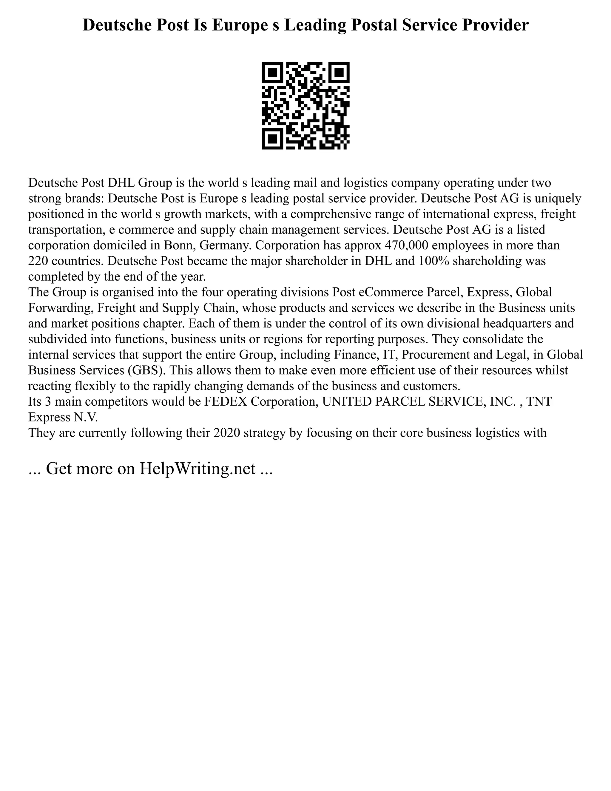 Deutsche Post Is Europe s Leading Postal Service Provider
Deutsche Post DHL Group is the world s leading mail and logistics company operating under two
strong brands: Deutsche Post is Europe s leading postal service provider. Deutsche Post AG is uniquely
positioned in the world s growth markets, with a comprehensive range of international express, freight
transportation, e commerce and supply chain management services. Deutsche Post AG is a listed
corporation domiciled in Bonn, Germany. Corporation has approx 470,000 employees in more than
220 countries. Deutsche Post became the major shareholder in DHL and 100% shareholding was
completed by the end of the year.
The Group is organised into the four operating divisions Post eCommerce Parcel, Express, Global
Forwarding, Freight and Supply Chain, whose products and services we describe in the Business units
and market positions chapter. Each of them is under the control of its own divisional headquarters and
subdivided into functions, business units or regions for reporting purposes. They consolidate the
internal services that support the entire Group, including Finance, IT, Procurement and Legal, in Global
Business Services (GBS). This allows them to make even more efficient use of their resources whilst
reacting flexibly to the rapidly changing demands of the business and customers.
Its 3 main competitors would be FEDEX Corporation, UNITED PARCEL SERVICE, INC. , TNT
Express N.V.
They are currently following their 2020 strategy by focusing on their core business logistics with
... Get more on HelpWriting.net ...
 