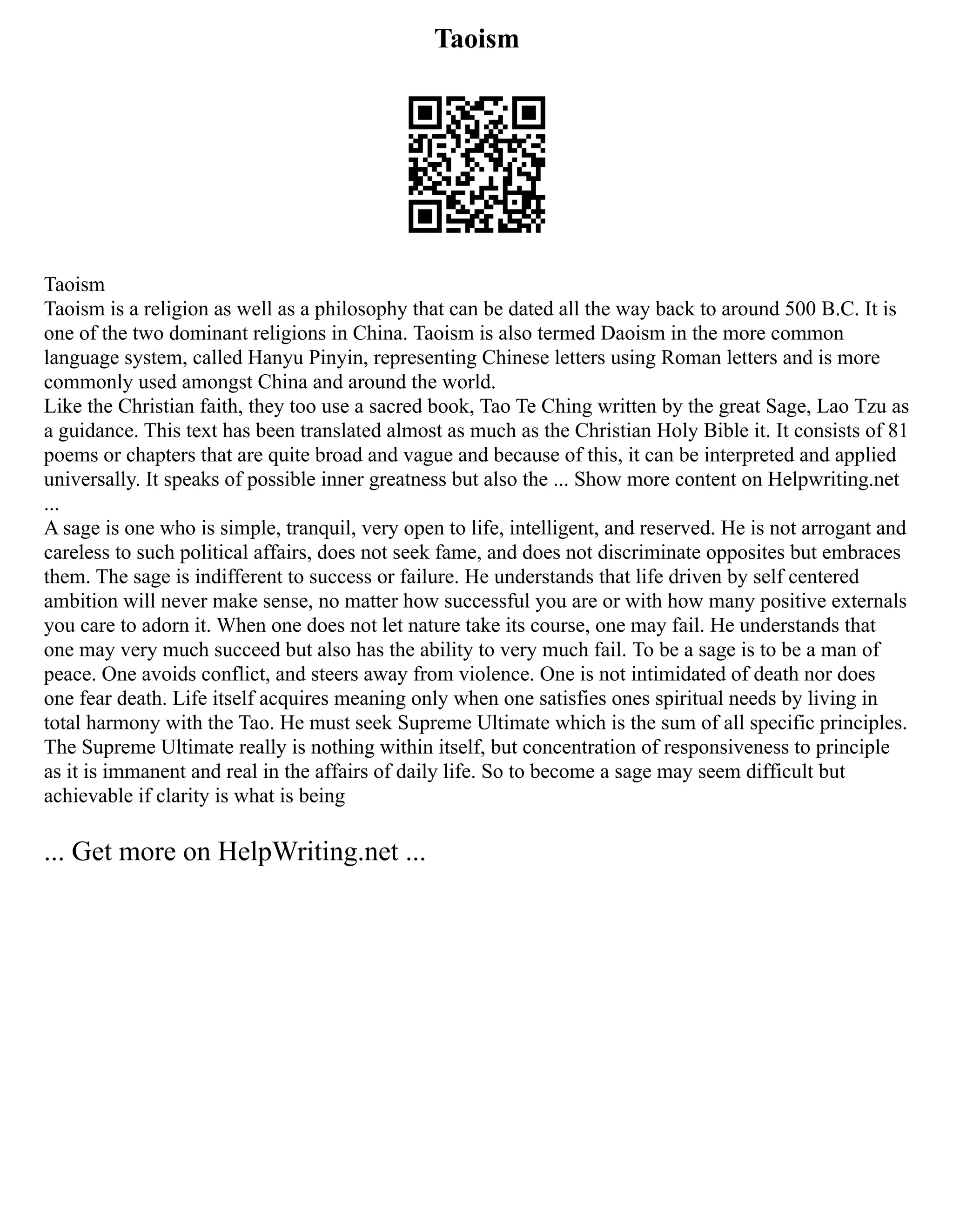 Taoism
Taoism
Taoism is a religion as well as a philosophy that can be dated all the way back to around 500 B.C. It is
one of the two dominant religions in China. Taoism is also termed Daoism in the more common
language system, called Hanyu Pinyin, representing Chinese letters using Roman letters and is more
commonly used amongst China and around the world.
Like the Christian faith, they too use a sacred book, Tao Te Ching written by the great Sage, Lao Tzu as
a guidance. This text has been translated almost as much as the Christian Holy Bible it. It consists of 81
poems or chapters that are quite broad and vague and because of this, it can be interpreted and applied
universally. It speaks of possible inner greatness but also the ... Show more content on Helpwriting.net
...
A sage is one who is simple, tranquil, very open to life, intelligent, and reserved. He is not arrogant and
careless to such political affairs, does not seek fame, and does not discriminate opposites but embraces
them. The sage is indifferent to success or failure. He understands that life driven by self centered
ambition will never make sense, no matter how successful you are or with how many positive externals
you care to adorn it. When one does not let nature take its course, one may fail. He understands that
one may very much succeed but also has the ability to very much fail. To be a sage is to be a man of
peace. One avoids conflict, and steers away from violence. One is not intimidated of death nor does
one fear death. Life itself acquires meaning only when one satisfies ones spiritual needs by living in
total harmony with the Tao. He must seek Supreme Ultimate which is the sum of all specific principles.
The Supreme Ultimate really is nothing within itself, but concentration of responsiveness to principle
as it is immanent and real in the affairs of daily life. So to become a sage may seem difficult but
achievable if clarity is what is being
... Get more on HelpWriting.net ...
 