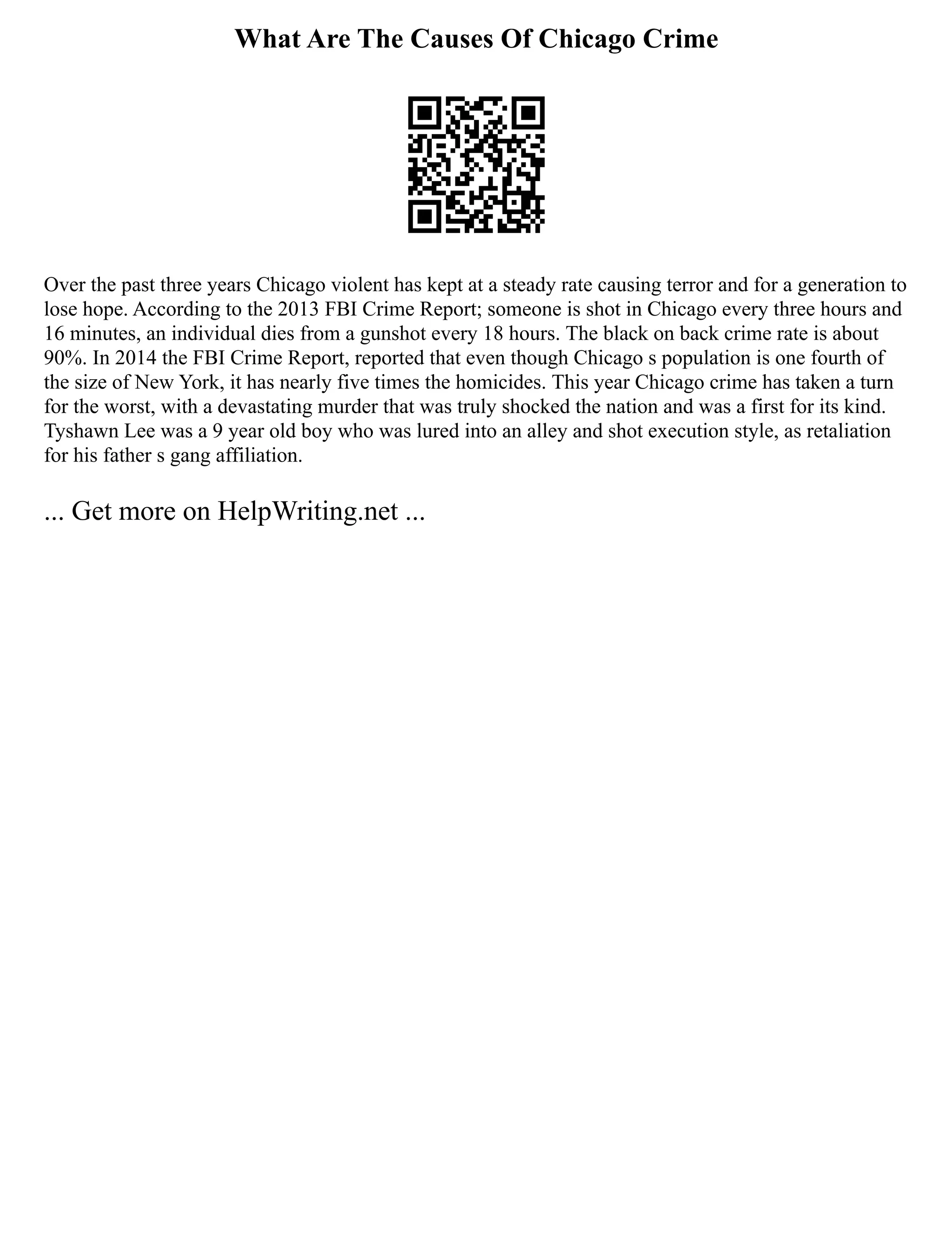 What Are The Causes Of Chicago Crime
Over the past three years Chicago violent has kept at a steady rate causing terror and for a generation to
lose hope. According to the 2013 FBI Crime Report; someone is shot in Chicago every three hours and
16 minutes, an individual dies from a gunshot every 18 hours. The black on back crime rate is about
90%. In 2014 the FBI Crime Report, reported that even though Chicago s population is one fourth of
the size of New York, it has nearly five times the homicides. This year Chicago crime has taken a turn
for the worst, with a devastating murder that was truly shocked the nation and was a first for its kind.
Tyshawn Lee was a 9 year old boy who was lured into an alley and shot execution style, as retaliation
for his father s gang affiliation.
... Get more on HelpWriting.net ...
 