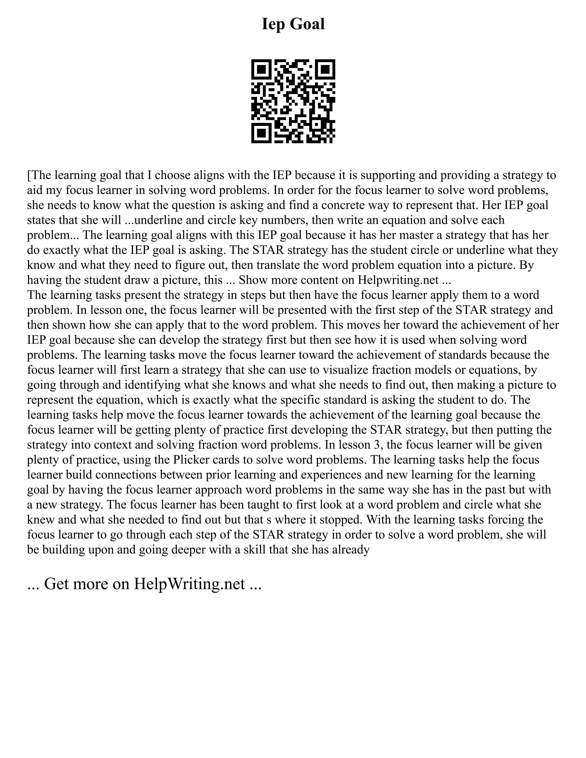 Iep Goal
[The learning goal that I choose aligns with the IEP because it is supporting and providing a strategy to
aid my focus learner in solving word problems. In order for the focus learner to solve word problems,
she needs to know what the question is asking and find a concrete way to represent that. Her IEP goal
states that she will ...underline and circle key numbers, then write an equation and solve each
problem... The learning goal aligns with this IEP goal because it has her master a strategy that has her
do exactly what the IEP goal is asking. The STAR strategy has the student circle or underline what they
know and what they need to figure out, then translate the word problem equation into a picture. By
having the student draw a picture, this ... Show more content on Helpwriting.net ...
The learning tasks present the strategy in steps but then have the focus learner apply them to a word
problem. In lesson one, the focus learner will be presented with the first step of the STAR strategy and
then shown how she can apply that to the word problem. This moves her toward the achievement of her
IEP goal because she can develop the strategy first but then see how it is used when solving word
problems. The learning tasks move the focus learner toward the achievement of standards because the
focus learner will first learn a strategy that she can use to visualize fraction models or equations, by
going through and identifying what she knows and what she needs to find out, then making a picture to
represent the equation, which is exactly what the specific standard is asking the student to do. The
learning tasks help move the focus learner towards the achievement of the learning goal because the
focus learner will be getting plenty of practice first developing the STAR strategy, but then putting the
strategy into context and solving fraction word problems. In lesson 3, the focus learner will be given
plenty of practice, using the Plicker cards to solve word problems. The learning tasks help the focus
learner build connections between prior learning and experiences and new learning for the learning
goal by having the focus learner approach word problems in the same way she has in the past but with
a new strategy. The focus learner has been taught to first look at a word problem and circle what she
knew and what she needed to find out but that s where it stopped. With the learning tasks forcing the
focus learner to go through each step of the STAR strategy in order to solve a word problem, she will
be building upon and going deeper with a skill that she has already
... Get more on HelpWriting.net ...
 