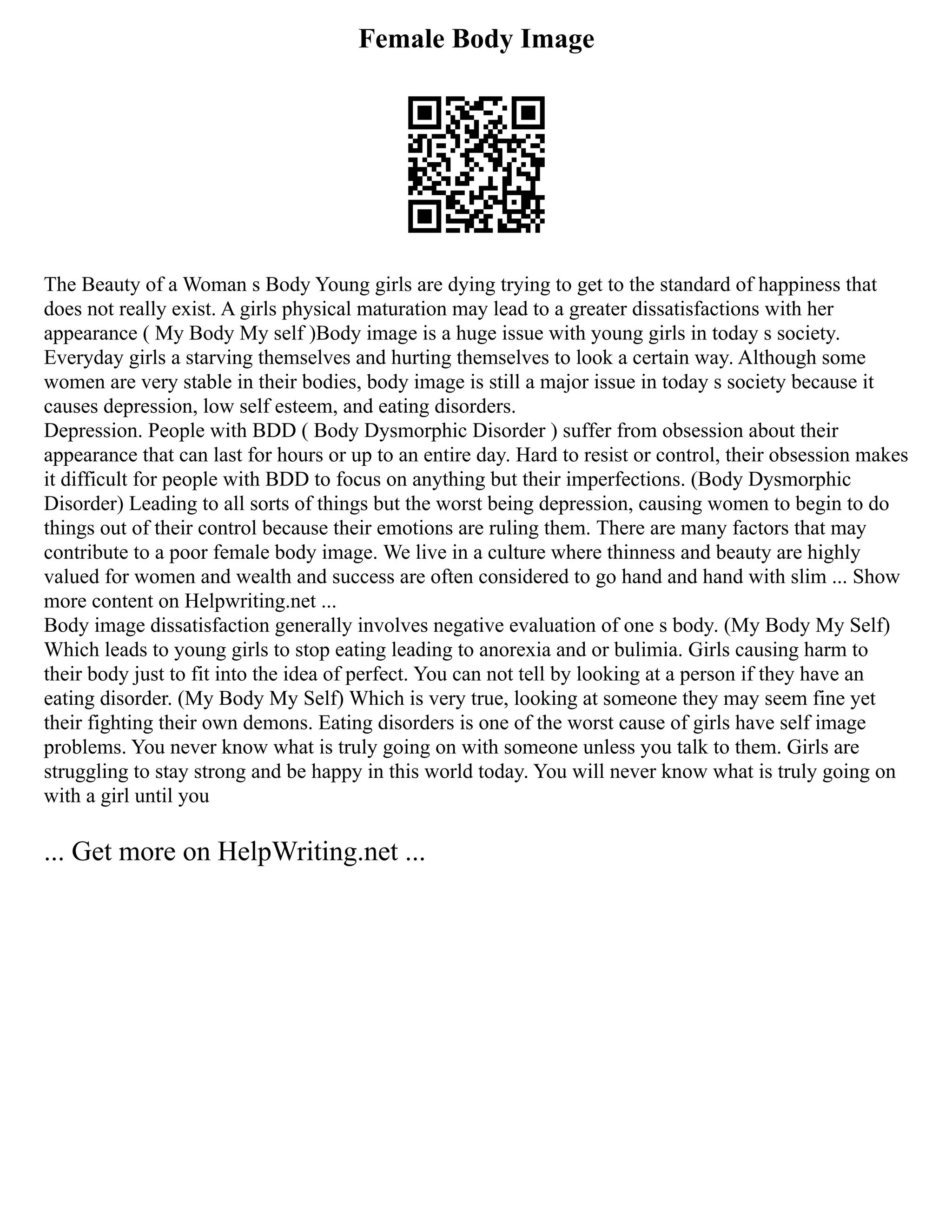 Female Body Image
The Beauty of a Woman s Body Young girls are dying trying to get to the standard of happiness that
does not really exist. A girls physical maturation may lead to a greater dissatisfactions with her
appearance ( My Body My self )Body image is a huge issue with young girls in today s society.
Everyday girls a starving themselves and hurting themselves to look a certain way. Although some
women are very stable in their bodies, body image is still a major issue in today s society because it
causes depression, low self esteem, and eating disorders.
Depression. People with BDD ( Body Dysmorphic Disorder ) suffer from obsession about their
appearance that can last for hours or up to an entire day. Hard to resist or control, their obsession makes
it difficult for people with BDD to focus on anything but their imperfections. (Body Dysmorphic
Disorder) Leading to all sorts of things but the worst being depression, causing women to begin to do
things out of their control because their emotions are ruling them. There are many factors that may
contribute to a poor female body image. We live in a culture where thinness and beauty are highly
valued for women and wealth and success are often considered to go hand and hand with slim ... Show
more content on Helpwriting.net ...
Body image dissatisfaction generally involves negative evaluation of one s body. (My Body My Self)
Which leads to young girls to stop eating leading to anorexia and or bulimia. Girls causing harm to
their body just to fit into the idea of perfect. You can not tell by looking at a person if they have an
eating disorder. (My Body My Self) Which is very true, looking at someone they may seem fine yet
their fighting their own demons. Eating disorders is one of the worst cause of girls have self image
problems. You never know what is truly going on with someone unless you talk to them. Girls are
struggling to stay strong and be happy in this world today. You will never know what is truly going on
with a girl until you
... Get more on HelpWriting.net ...
 