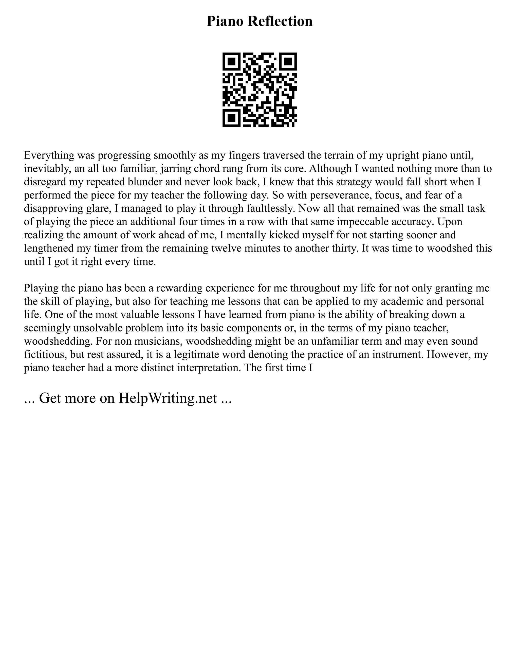 Piano Reflection
Everything was progressing smoothly as my fingers traversed the terrain of my upright piano until,
inevitably, an all too familiar, jarring chord rang from its core. Although I wanted nothing more than to
disregard my repeated blunder and never look back, I knew that this strategy would fall short when I
performed the piece for my teacher the following day. So with perseverance, focus, and fear of a
disapproving glare, I managed to play it through faultlessly. Now all that remained was the small task
of playing the piece an additional four times in a row with that same impeccable accuracy. Upon
realizing the amount of work ahead of me, I mentally kicked myself for not starting sooner and
lengthened my timer from the remaining twelve minutes to another thirty. It was time to woodshed this
until I got it right every time.
Playing the piano has been a rewarding experience for me throughout my life for not only granting me
the skill of playing, but also for teaching me lessons that can be applied to my academic and personal
life. One of the most valuable lessons I have learned from piano is the ability of breaking down a
seemingly unsolvable problem into its basic components or, in the terms of my piano teacher,
woodshedding. For non musicians, woodshedding might be an unfamiliar term and may even sound
fictitious, but rest assured, it is a legitimate word denoting the practice of an instrument. However, my
piano teacher had a more distinct interpretation. The first time I
... Get more on HelpWriting.net ...
 