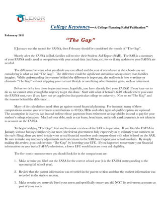College Keystones—A College Planning Relief Publication
Feb rua ry 201 1

                                                 “The Gap”
       If January was the month for FAFSA, then February should be considered the month of “The Gap”.

       Shortly after the FAFSA is filed, families will receive their Student Aid Report (SAR). The SAR is a summary
of your FAFSA and is used in comparison with your actual data (tax form, etc.) to see if any updates to your FAFSA are
needed.

       The difference between what you think you can afford and the cost of attendance at the schools you are
considering is what we call “The Gap”. The difference could be significant and almost always more than families
imagine. While understanding the reasons behind the difference is important, the real issue is how to reduce or
eliminate “The Gap” without crippling your current lifestyle or sacrificing other financial goals, such as retirement.

        Before we delve into those important issues, hopefully, you have already filed your FAFSA! If you have yet to
do so, we cannot stress enough the urgency to get this done. Start with a list of between 6-10 schools where you want
the FAFSA sent, even if you have not yet applied to that particular college or university. Now on to “The Gap” and
the reasons behind the difference…

       Many of the calculations used often go against sound financial planning. For instance, many of these
computations assume your retirement contributions to 401(k)s, IRAs and other types of qualified plans are optional.
The assumption is that you can instead redirect those payments from retirement saving vehicles instead to pay for your
student’s college education. Much of your debt, such as car loans, boat loans, and credit card payments, is not taken in
to account on the FAFSA.

        To begin bridging “The Gap”, first and foremost a review of the SAR is imperative. If you filed the FAFSA in
January without having completed your taxes (the federal government fully expected you to estimate your numbers on
the early filing), then you need to take your actual financial numbers and compare them with what is listed on the SAR.
Be sure to make any necessary adjustments and corrections to the SAR based upon your actual numbers. By simply
making this review, you could reduce “The Gap” by lowering your EFC. If you happened to overstate your financial
information on your initial FAFSA submission, a lower EFC would increase your aid eligibility.

       The five most common errors you should look for in the comparisons are:

       1. Make certain you filled out the FASA for the correct school year (it is the FAFSA corresponding to the
          upcoming fall school year).

       2. Review that the parent information was recorded in the parent section and that the student information was
          recorded in the student section.

       3. Make certain you correctly listed your assets and specifically ensure you did NOT list retirement accounts as
          part of your assets.
 