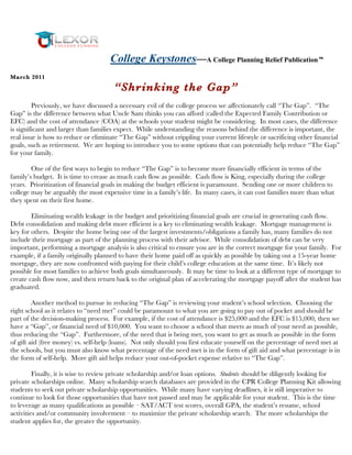 College Keystones—A College Planning Relief Publication
Ma rch 2011

                                      “Shrinking the Gap”
         Previously, we have discussed a necessary evil of the college process we affectionately call “The Gap”. “The
Gap” is the difference between what Uncle Sam thinks you can afford (called the Expected Family Contribution or
EFC) and the cost of attendance (COA) at the schools your student might be considering. In most cases, the difference
is significant and larger than families expect. While understanding the reasons behind the difference is important, the
real issue is how to reduce or eliminate “The Gap” without crippling your current lifestyle or sacrificing other financial
goals, such as retirement. We are hoping to introduce you to some options that can potentially help reduce “The Gap”
for your family.

        One of the first ways to begin to reduce “The Gap” is to become more financially efficient in terms of the
family’s budget. It is time to crease as much cash flow as possible. Cash flow is King, especially during the college
years. Prioritization of financial goals in making the budget efficient is paramount. Sending one or more children to
college may be arguably the most expensive time in a family’s life. In many cases, it can cost families more than what
they spent on their first home.

        Eliminating wealth leakage in the budget and prioritizing financial goals are crucial in generating cash flow.
Debt consolidation and making debt more efficient is a key to eliminating wealth leakage. Mortgage management is
key for others. Despite the home being one of the largest investments/obligations a family has, many families do not
include their mortgage as part of the planning process with their advisor. While consolidation of debt can be very
important, performing a mortgage analysis is also critical to ensure you are in the correct mortgage for your family. For
example, if a family originally planned to have their home paid off as quickly as possible by taking out a 15-year home
mortgage, they are now confronted with paying for their child’s college education at the same time. It’s likely not
possible for most families to achieve both goals simultaneously. It may be time to look at a different type of mortgage to
create cash flow now, and then return back to the original plan of accelerating the mortgage payoff after the student has
graduated.

         Another method to pursue in reducing “The Gap” is reviewing your student’s school selection. Choosing the
right school as it relates to “need met” could be paramount to what you are going to pay out of pocket and should be
part of the decision-making process. For example, if the cost of attendance is $25,000 and the EFC is $15,000, then we
have a “Gap”, or financial need of $10,000. You want to choose a school that meets as much of your need as possible,
thus reducing the “Gap”. Furthermore, of the need that is being met, you want to get as much as possible in the form
of gift aid (free money) vs. self-help (loans). Not only should you first educate yourself on the percentage of need met at
the schools, but you must also know what percentage of the need met is in the form of gift aid and what percentage is in
the form of self-help. More gift aid helps reduce your out-of-pocket expense relative to “The Gap”.

         Finally, it is wise to review private scholarship and/or loan options. Students should be diligently looking for
private scholarships online. Many scholarship search databases are provided in the CPR College Planning Kit allowing
students to seek out private scholarship opportunities. While many have varying deadlines, it is still imperative to
continue to look for those opportunities that have not passed and may be applicable for your student. This is the time
to leverage as many qualifications as possible – SAT/ACT test scores, overall GPA, the student’s resume, school
activities and/or community involvement – to maximize the private scholarship search. The more scholarships the
student applies for, the greater the opportunity.
 