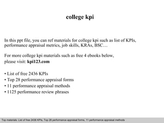 college kpi 
In this ppt file, you can ref materials for college kpi such as list of KPIs, 
performance appraisal metrics, job skills, KRAs, BSC… 
For more college kpi materials such as free 4 ebooks below, 
please visit: kpi123.com 
• List of free 2436 KPIs 
• Top 28 performance appraisal forms 
• 11 performance appraisal methods 
• 1125 performance review phrases 
Top materials: List of free 2436 KPIs, Top 28 performance appraisal forms, 11 performance appraisal methods 
Interview questions and answers – free download/ pdf and ppt file 
 