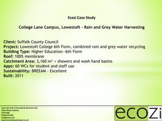 Ecozi Case Study

                    College Lane Campus, Lowestoft - Rain and Grey Water Harvesting


  Client: Suffolk County Council
  Project: Lowestoft College 6th Form, combined rain and grey water recycling
  Building Type: Higher Education—6th Form
  Roof: 100% membrane
  Catchment Area: 3,160 m² + showers and wash hand basins
  Apps: 60 WCs for student and staff use
  Sustainability: BREEAM - Excellent
  Built: 2011




Ecozi Ltd, Unit 2 Churchlands Business Park
Ufton Road, Harbury
CV33 9QX
01926 614 002
info@ecozi.com
www.harvestingrainwater.co.uk
 