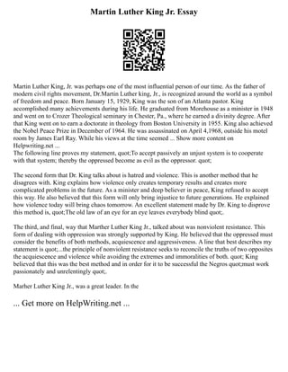 Martin Luther King Jr. Essay
Martin Luther King, Jr. was perhaps one of the most influential person of our time. As the father of
modern civil rights movement, Dr.Martin Luther king, Jr., is recognized around the world as a symbol
of freedom and peace. Born January 15, 1929, King was the son of an Atlanta pastor. King
accomplished many achievements during his life. He graduated from Morehouse as a minister in 1948
and went on to Crozer Theological seminary in Chester, Pa., where he earned a divinity degree. After
that King went on to earn a doctorate in theology from Boston University in 1955. King also achieved
the Nobel Peace Prize in December of 1964. He was assassinated on April 4,1968, outside his motel
room by James Earl Ray. While his views at the time seemed ... Show more content on
Helpwriting.net ...
The following line proves my statement, quot;To accept passively an unjust system is to cooperate
with that system; thereby the oppressed become as evil as the oppressor. quot;
The second form that Dr. King talks about is hatred and violence. This is another method that he
disagrees with. King explains how violence only creates temporary results and creates more
complicated problems in the future. As a minister and deep believer in peace, King refused to accept
this way. He also believed that this form will only bring injustice to future generations. He explained
how violence today will bring chaos tomorrow. An excellent statement made by Dr. King to disprove
this method is, quot;The old law of an eye for an eye leaves everybody blind quot;.
The third, and final, way that Marther Luther King Jr., talked about was nonviolent resistance. This
form of dealing with oppression was strongly supported by King. He believed that the oppressed must
consider the benefits of both methods, acquiescence and aggressiveness. A line that best describes my
statement is quot;...the principle of nonviolent resistance seeks to reconcile the truths of two opposites
the acquiescence and violence while avoiding the extremes and immoralities of both. quot; King
believed that this was the best method and in order for it to be successful the Negros quot;must work
passionately and unrelentingly quot;.
Marher Luther King Jr., was a great leader. In the
... Get more on HelpWriting.net ...
 