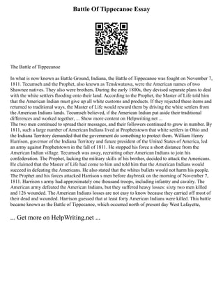 Battle Of Tippecanoe Essay
The Battle of Tippecanoe
In what is now known as Battle Ground, Indiana, the Battle of Tippecanoe was fought on November 7,
1811. Tecumseh and the Prophet, also known as Tenskwatawa, were the American names of two
Shawnee natives. They also were brothers. During the early 1800s, they devised separate plans to deal
with the white settlers flooding onto their land. According to the Prophet, the Master of Life told him
that the American Indian must give up all white customs and products. If they rejected these items and
returned to traditional ways, the Master of Life would reward them by driving the white settlers from
the American Indians lands. Tecumseh believed, if the American Indian put aside their traditional
differences and worked together, ... Show more content on Helpwriting.net ...
The two men continued to spread their messages, and their followers continued to grow in number. By
1811, such a large number of American Indians lived at Prophetstown that white settlers in Ohio and
the Indiana Territory demanded that the government do something to protect them. William Henry
Harrison, governor of the Indiana Territory and future president of the United States of America, led
an army against Prophetstown in the fall of 1811. He stopped his force a short distance from the
American Indian village. Tecumseh was away, recruiting other American Indians to join his
confederation. The Prophet, lacking the military skills of his brother, decided to attack the Americans.
He claimed that the Master of Life had come to him and told him that the American Indians would
succeed in defeating the Americans. He also stated that the whites bullets would not harm his people.
The Prophet and his forces attacked Harrison s men before daybreak on the morning of November 7,
1811. Harrison s army had approximately one thousand troops, including infantry and cavalry. The
American army defeated the American Indians, but they suffered heavy losses: sixty two men killed
and 126 wounded. The American Indians losses are not easy to know because they carried off most of
their dead and wounded. Harrison guessed that at least forty American Indians were killed. This battle
became known as the Battle of Tippecanoe, which occurred north of present day West Lafayette,
... Get more on HelpWriting.net ...
 