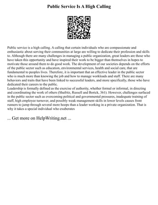 Public Service Is A High Calling
Public service is a high calling. A calling that certain individuals who are compassionate and
enthusiastic about serving their communities at large are willing to dedicate their profession and skills
to. Although there are many challenges in managing a public organization, great leaders are those who
have taken this opportunity and have inspired their work to be bigger than themselves in hopes to
motivate those around them to do good work. The development of our societies depends on the efforts
of the public sector such as education, environmental services, health and social care, that are
fundamental to peoples lives. Therefore, it is important that an effective leader in the public sector
who is much more than knowing the job and how to manage workloads and staff. There are many
behaviors and traits that have been linked to successful leaders, and more specifically, those who have
dedicated their careers to the public.
Leadership is formally defined as the exercise of authority, whether formal or informal, in directing
and coordinating the work of others (Shafritz, Russell and Borick, 361). However, challenges surfaced
in the public sector such as overcoming political and governmental pressures, inadequate training of
staff, high employee turnover, and possibly weak management skills in lower levels causes front
runners to jump through several more hoops than a leader working in a private organization. That is
why it takes a special individual who exuberates
... Get more on HelpWriting.net ...
 