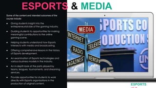 Some of the content and intended outcomes of the
course include:
● Giving students insight into the
entrepreneurial side of the gaming industry.
● Guiding students to opportunities for making
meaningful contributions to the online
gaming scene.
● Helping students understand how Esports
intersects with media and broadcasting.
● Offering comprehensive lessons in the history
of Esports development.
● An examination of Esports technologies and
various business models in the industry.
● An in-depth look at the parts played by
teams, leagues, tournaments, and streaming
services.
● Provide opportunities for students to work
directly with Esports organizations in the
production of original content.
ESPORTS & MEDIA
ESPORTS
 