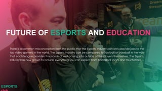 There is a common misconception from the public that the Esports industry can only provide jobs to the
top video gamers in the world. The Esports industry can be compared to football or baseball in the way
that each league provides thousands of well-paying jobs outside of the players themselves. The Esports
industry has now grown to include everything you can expect from traditional sports and much more.
FUTURE OF ESPORTS AND EDUCATION
ESPORTS
 