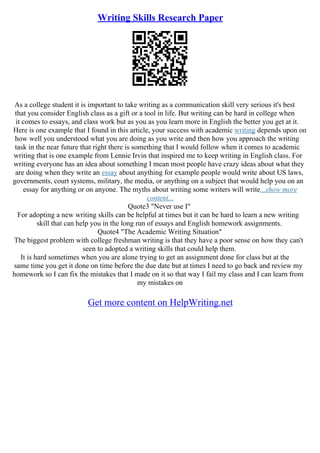 Writing Skills Research Paper
As a college student it is important to take writing as a communication skill very serious it's best
that you consider English class as a gift or a tool in life. But writing can be hard in college when
it comes to essays, and class work but as you as you learn more in English the better you get at it.
Here is one example that I found in this article, your success with academic writing depends upon on
how well you understood what you are doing as you write and then how you approach the writing
task in the near future that right there is something that I would follow when it comes to academic
writing that is one example from Lennie Irvin that inspired me to keep writing in English class. For
writing everyone has an idea about something I mean most people have crazy ideas about what they
are doing when they write an essay about anything for example people would write about US laws,
governments, court systems, military, the media, or anything on a subject that would help you on an
essay for anything or on anyone. The myths about writing some writers will write...show more
content...
Quote3 "Never use I"
For adopting a new writing skills can be helpful at times but it can be hard to learn a new writing
skill that can help you in the long run of essays and English homework assignments.
Quote4 "The Academic Writing Situation"
The biggest problem with college freshman writing is that they have a poor sense on how they can't
seen to adopted a writing skills that could help them.
It is hard sometimes when you are alone trying to get an assignment done for class but at the
same time you get it done on time before the due date but at times I need to go back and review my
homework so I can fix the mistakes that I made on it so that way I fail my class and I can learn from
my mistakes on
Get more content on HelpWriting.net
 