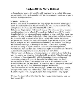 Analysis Of The Movie Hot Seat
A former hacker is trapped in his office with his chair wired to explode if he stands
up and in order to survive he must hack his way into a computer mainframe to open a
vault for an unseen assailant.
STORY COMMENTS
HOT SEAT is a well written thriller that fully engages the audience. It s the type of
script in which one feels as if they are watching the film. The plot is similar to the
concepts used in SPEED and in the film PHONE BOOTH.
In this story, the protagonist finds himself trapped in his office and forced to remain
seated in a chair wired by a bomb. If he stands up, the bomb goes off. The hero is
forced to hack his way into a complicated mainframe to open a vault for a mysterious
assailant. To raise the stakes, his family is ... Show more content on Helpwriting.net ...
He s proactive with trying and failing. There s a nice twist with the reveal of the
perpetrator and a nice climax at the end except for the perpetrator strapping a bomb
vest on an 8 year old. This could be highly disturbing to the audience. Even though
the idea of the other right is skillfully set up, there s a taboo about exploiting
children and seeing an explosive vest on a child could dissuade a producer.
With that said there are other areas worth discussing for possible revisions. However,
even without these possible revisions, the script feels marketable.
The first area worth discussing is the opening scene in central park and the hot dog
cart. It s creative and interesting choice, but highly unrealistic. When first read, one
was not sure of the tone, especially with the description of processed guts and
yumminess. A more realistic scene doesn t involve a hot dog cart, but simply
people strolling in the park, and perhaps some teens or a homeless person find
something like a box and it s a bomb. The idea of the bomber going to the trouble of
getting a hot dog cart is more for dramatic purposes than realistic.
The scene between Jackson and Wally on page 2 isn t the most engaging i.e. their
dialogue. What works is the subtext about Life is chess. You better have a plan A,
B, and C, or game over. On page 28, again, their dialogue doesn t fully engage.
On page 3, a frantic officer tells them that there s an explosion in central park, and
then on page 28,
 