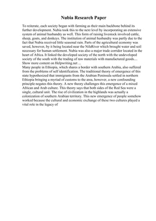 Nubia Research Paper
To reiterate, each society began with farming as their main backbone behind its
further development. Nubia took this to the next level by incorporating an extensive
system of animal husbandry as well. This form of raising livestock involved cattle,
sheep, goats, and donkeys. The institution of animal husbandry was partly due to the
fact that Nubia received little seasonal rain. Parts of the agricultural economy was
saved, however, by it being located near the NileRiver which brought water and soil
necessary for human settlement. Nubia was also a major trade corridor located in the
heart of Africa. It linked the developed society of the north with the undeveloped
society of the south with the trading of raw materials with manufactured goods....
Show more content on Helpwriting.net ...
Many people in Ethiopia, which shares a border with southern Arabia, also suffered
from the problems of self identification. The traditional theory of emergence of this
state hypothesized that immigrants from the Arabian Peninsula settled in northern
Ethiopia bringing a myriad of customs to the area, however, a new confounding
principle negates this theory. A new theory challenges this emergence of a mixed
African and Arab culture. This theory says that both sides of the Red Sea were a
single, cultural unit. The rise of civilization in the highlands was actually a
colonization of southern Arabian territory. This new emergence of people somehow
worked because the cultural and economic exchange of these two cultures played a
vital role in the legacy of
 