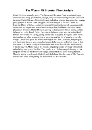 The Women Of Brewster Place Analysis
Gloria Naylor s powerful novel, The Women of Brewster Place, consists of many
characters and many great themes, though, only one character in particular sticks out
the most: Mattie Michael. Since the longest individual chapter focuses on her, readers
get a glimpse at Mattie s life, struggles, and how she got to the unit known as
Brewster Place. With her constant recurrence throughout the novel, readers come to
understand her importance as she is the strong willed, backbone, and main ebony
phoenix of Brewster. Mattie Michael grew up in Tennessee with her family and the
father of her child, Butch Fuller. Everyone tells her to avoid him, including Butch
himself who warns her saying, eating cane is like living life. You gotta know when
to stop chewing when to stop trying to wrench every last bit of sweetness out of a
wedge.... trick is to spit it out when the wedge is still firm... It s hard, but you gotta
spit it out right then, or you gonna find yourself chewing on nothin but straw in that
last round (18). Butch clearly tells her about how he he lives his life, and his issue
with staying, yet, Mattie makes the mistake of getting herself involved which leads
to her being impregnated by him. This results in her father savagely beating her to
the point where she has to flee to Chicago and start her life alone raising her son.
Though, Mattie gets through all of this and finds herself in the grace of Ms. Eva who
shelters her. Then, after getting the house after Ms. Eva s death,
 