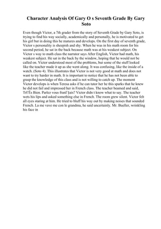 Character Analysis Of Gary O s Seventh Grade By Gary
Soto
Even though Victor, a 7th grader from the story of Seventh Grade by Gary Soto, is
trying to find his way socially, academically and personally, he is motivated to get
his girl but in doing this he matures and develops. On the first day of seventh grade,
Victor s personality is sheepish and shy. When he was in his math room for his
second period, he sat in the back because math was at his weakest subject. On
Victor s way to math class the narrator says After English, Victor had math, his
weakest subject. He sat in the back by the window, hoping that he would not be
called on. Victor understood most of the problems, but some of the stuff looked
like the teacher made it up as she went along. It was confusing, like the inside of a
watch. (Soto 4). This illustrates that Victor is not very good at math and does not
want to try harder in math. It is important to notice that he has not been able to
grasp the knowledge of this class and is not willing to catch up. The moment
Victor develops is when Teresa asks if he can tutor her he this sparks that he knew
he did not fail and impressed her in French class. The teacher beamed and said,
TrГЁs Bien. Parlez vous franГ§ais? Victor didn t know what to say. The teacher
wets his lips and asked something else in French. The room grew silent. Victor felt
all eyes staring at him. He tried to bluff his way out by making noises that sounded
French. La me vave me con le grandma, he said uncertainly. Mr. Bueller, wrinkling
his face in
 
